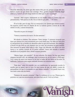 VANISH – SOPHIE JORDAN

BLOG ‘DARK PATIENCE’

situación diferente. Es cierto que ella estaría feliz por mí, porque escape del clan.
Incluso puede ser que desee irse conmigo. Pero, ¿podría hacerlo? Hacerla elegir
entre yo y Tamra? ¿O solo tengo miedo de saber que no me va a elegir?
"Jacinda." Will suspira cálidamente en mi mejilla como si pudiera leer mis
pensamientos. "Sólo piensa en ello. Eso es todo lo que pido. . .‛ Por ahora.
Él no lo dijo, pero lo oigo. No va a renunciar a mí. Quiere que estemos juntos.
No importa cuánto trate de alejarlo de mí. La euforia quema a través de mí. Me
deleito en ella y asiento lentamente.
"Necesito un poco de tiempo."
"Vamos a reunirnos de nuevo. En dos semanas."
Mi aliento se detiene. Dos semanas. Tanto tiempo. Y entonces recuerdo que
tiene que planear las cosas seriamente para venir hasta aquí. No debe ser fácil para
él, desaparecer de su familia sin alertarlos sobre lo que está haciendo. Sin embargo,
el hecho de que Will me está dejando una vez más, me entristece en gran medida.
Dos semanas se siente como toda la vida. Trago con dificulta, me aferro con más
fuerza a su camisa, tirando de su pecho caliente. Lanza una mirada a nuestro
alrededor en el pequeño claro, dónde estamos parados.
"Mismo lugar, ¿de acuerdo?" Es una solución. Por ahora. No hay que tomar
ninguna decisión aún, sin embargo, esta la promesa de ver de nuevo a Will aquí.
Voy a tener de nuevo sus manos en mi cara, el sabor de sus labios en los míos. Es
suficiente. Suficiente para seguir adelante durante dos semanas más.
"Está bien," estoy de acuerdo con voz temblorosa, no queriendo revelar lo
mucho que no quiero que se vaya. Se dará cuenta de que soy débil y tratara de
persuadirme de que lo acompañe en este mismo instante. Y no puedo hacer eso,
aun tanto como esto me tienta.
"Estamos de acuerdo entonces." Oigo la confianza en su voz. Piensa que la
próxima vez, que nos encontremos, será para huir con él. Y tal vez lo hare.

102

 