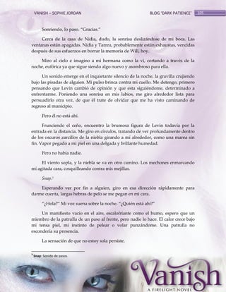 VANISH – SOPHIE JORDAN

BLOG ‘DARK PATIENCE’

Sonriendo, lo paso. ‚Gracias.‛
Cerca de la casa de Nidia, dudo, la sonrisa deslizándose de mi boca. Las
ventanas están apagadas. Nidia y Tamra, probablemente están exhaustas, vencidas
después de sus esfuerzos en borrar la memoria de Will, hoy.
Miro al cielo e imagino a mi hermana como la vi, cortando a través de la
noche, eufórica ya que sigue siendo algo nuevo y asombroso para ella.
Un sonido emerge en el inquietante silencio de la noche, la gravilla crujiendo
bajo las pisadas de alguien. Mi pulso brinca contra mi cuello. Me detengo, primero
pensando que Levin cambió de opinión y que esta siguiéndome, determinado a
enfrentarme. Poniendo una sonrisa en mis labios, me giro alrededor lista para
persuadirlo otra vez, de que él trate de olvidar que me ha visto caminando de
regreso al municipio.
Pero él no está ahí.
Frunciendo el ceño, encuentro la brumosa figura de Levin todavía por la
entrada en la distancia. Me giro en círculos, tratando de ver profundamente dentro
de los oscuros zarcillos de la niebla girando a mí alrededor, como una marea sin
fin. Vapor pegado a mi piel en una delgada y brillante humedad.
Pero no había nadie.
El viento sopla, y la niebla se va en otro camino. Los mechones enmarcando
mí agitada cara, cosquilleando contra mis mejillas.
Snap.3
Esperando ver por fin a alguien, giro en esa dirección rápidamente para
darme cuenta, largas hebras de pelo se me pegan en mi cara.
‚¿Hola?‛ Mi voz suena sobre la noche. ‚¿Quién est{ ahí?‛
Un manifiesto vacío en el aire, escalofriante como el humo, espero que un
miembro de la patrulla de un paso al frente, pero nadie lo hace. El calor crece bajo
mi tensa piel, mi instinto de pelear o volar punzándome. Una patrulla no
escondería su presencia.
La sensación de que no estoy sola persiste.
3

Snap: Sonido de pasos.

105

 