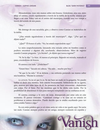 VANISH – SOPHIE JORDAN

BLOG ‘DARK PATIENCE’

Abrazándome, rozo mis manos sobre mis brazos. Girándome otra vez, miro
abajo al camino, yendo rápidamente a través de la niebla de la noche, ansiosa por
llegar a mi casa. Estoy casi en el centro del municipio, cuando una voz rompe a
través del sonido de mis pasos.
‚Hey.‛
Me detengo de una sacudida, giro, y observo como Cassian se materializa de
la niebla.
‚¿Has estado siguiéndome a través del municipio?‛, digo. ‚¿Por qué no
dijiste nada?‛
‚¿Qué?‛ Él frunce el ceño. ‚No, he estado esperándote aquí.‛
Lo miro sospechosamente, lanzando otra mirada sobre mi hombro como si
pudiera encontrar a alguien ahí, acechando, observándome. Miro de regreso
cuando Cassian pregunta. ‚¿Lo hiciste?, ¿le dijiste que nunca regrese?‛
‚Sí. Se lo dije.‛ Lo hice. Al menos al principio. Bajando mi mirada, reanudo el
paso, cruzándome de brazos.
El camina a mi lado. ‚¿Est{s bien?‛
‚Estaré bien.‛ Sacudo mi cabeza. ‚Ha sido< mucho por hoy.‛
‚Sé que lo ha sido.‛ El se detiene, y me enfrenta poniendo sus manos sobre
mis hombros. ‚Hiciste lo correcto.‛
Lo correcto. Ya no sé que lo es. Se me hace un nudo en la garganta. No puedo
hablar ni decir otra mentira. Solo asiento bruscamente. Soltándome de su agarre,
giro, ansiosa por estar lejos de él. Su presencia me hace retorcerme<dej{ndome
con culpa. Por el beso. Por las mentiras que le he dicho esta noche. Por la
posibilidad de abandonar el clan para siempre rompiendo con su confianza en mí.
El camina conmigo y lo miro de reojo, desesperada por estar sola en este
momento. Él parece entender. ‚Caminaré contigo a tu casa así no estarás en
problemas si somos detenidos. Puedo decirle que te estaba escoltando para ver
cómo estaba Tamra o algo.‛
Es con estás palabra que yo sé cómo sería mi vida si me quedo aquí. No sería
tan malo. Cassian siempre podría ser mi amigo, siempre cuidando mi espalda y

106

 