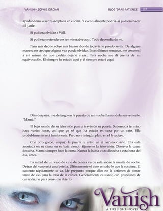 VANISH – SOPHIE JORDAN

BLOG ‘DARK PATIENCE’

ayudándome a ser re-aceptada en el clan. Y eventualmente podría–si pudiera hacer
mi parte.
Si pudiera olvidar a Will.
Si pudiera pretender no ser miserable aquí. Todo dependía de mí.
Paso mis dedos sobre mis brazos donde todavía le puedo sentir. De alguna
manera no creo que alguna vez pueda olvidar. Estas últimas semanas, me convencí
a mi misma de que podría dejarle atrás... Esta noche me di cuenta de mi
equivocación. Él siempre ha estado aquí y él siempre estará aquí.

Días después, me detengo en la puerta de mi madre llamándola suavemente.
‚Mam{.‛
El bajo sonido de su televisión pasa a través de su puerta. Su jornada termino
hace varias horas, así que yo sé que ha estado en casa por un rato. Ella
probablemente está hambrienta. Pero no vi ningún plato en el lavadero.
Con otro golpe, empujo la puerta y entro en el oscuro cuarto. Ella está
acostada en su cama en su bata viendo fijamente la televisión. Observo la cama
desecha. Mama siempre hace la cama. Nunca la había visto desecha a esta hora del
día, antes.
La mitad de un vaso de vino de cereza verde está sobre la mesita de noche.
Detrás del vaso está una botella. Últimamente el vino es todo lo que la sostiene. El
sustento rápidamente se va. Me pregunto porque ellos no la detienen de tomar
tanto de eso para la casa de la clínica. Generalmente es usado con propósitos de
curación, no para consumo abierto.

107

 