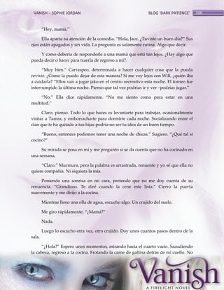 VANISH – SOPHIE JORDAN

BLOG ‘DARK PATIENCE’

‚Hey, mam{.‛
Ella aparta su atención de la comedia. ‚Hola, Jace. ¿Tuviste un buen día?‛ Sus
ojos están apagados y sin vida. La pregunta es solamente rutina. Algo que decir.
Y como debería de responderle a una mamá que está tan lejos. ¿Hay algo que
pueda decir o hacer para traerla de regreso a mi?.
‚Muy bien.‛ Carraspeo, determinada a hacer cualquier cosa que la pueda
revivir. ¿Cómo la puedo dejar de esta manera? Si me voy lejos con Will, ¿quién iba
a cuidarla? ‚Ellos van a jugar jako en el centro recreativo esta noche. El torneo fue
interrumpido la última noche. Pienso que tal vez podrías ir y ver –podrías jugar.‛
‚No.‛ Ella dice r{pidamente. ‚No me siento como para estar en una
multitud.‛
Claro, pienso. Todo lo que haces es levantarte para trabajar, ocasionalmente
visitar a Tamra, y emborracharte para dormirte cada noche. Socializando entre el
clan que te ha quitado a tus hijas podría no ser tu idea de un buen tiempo.
‚Bueno, entonces podemos tener una noche de chicas.‛ Sugiero. ‚¿Qué tal si
cocino?‛
Su mirada se posa en mí y me pregunto si se da cuenta que no ha cocinado en
una semana.
‚Claro.‛ Murmura, pero la palabra es arrastrada, renuente y yo sé que ella no
quiere compañía. Ni siquiera la mía.
Poniendo una sonrisa en mi cara, pretendo que no me doy cuenta de su
renuencia. ‚Grandioso. Te diré cuando la cene este lista.‛ Cierro la puerta
suavemente y me dirijo a la cocina.
Mientras lleno una olla de agua, escucho algo. Un crujido del suelo.
Me giro rápidamente. ‚¿Mam{?‛
Nada.
Luego lo escucho otra vez, otro crujido. Doy unos cuantos pasos dentro de la
sala.
‚¿Hola?‛ Espero unos momentos, mirando hacia el cuarto vacío. Sacudiendo
la cabeza, regreso a la cocina. Frotando la carne de gallina detrás de mi cuello. No

108

 