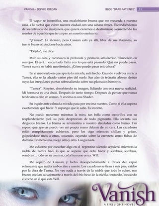 VANISH – SOPHIE JORDAN

BLOG ‘DARK PATIENCE’

El vapor se intensifica, una escalofriante bruma que me recuerda a nuestra
casa, a la niebla que cubre nuestra ciudad con una sabana fresca. Escondiéndonos
de los intrusos, de cualquiera que quiera cazarnos o destruirnos; oscureciendo las
mentes de aquellos que irrumpen en nuestro santuario.
‚¡Tamra!‛ La alcanzo, pero Cassian está ya allí, libre de sus atacantes, su
fuerte brazo echándome hacia atrás.
‚Déjala‛, me dice.
Miro su cara y reconozco la profunda y primaria satisfacción reluciendo en
sus ojos. Él est{< encantado. Feliz con lo que est{ pasando. Qué no puede pasar.
Tamra nunca se había manifestado. ¿Cómo puede pasar esto ahora?
En el momento en que aparto la mirada, está hecho. Cuando vuelvo a mirar a
Tamra, ella se ha alzado varios pies del suelo. Sus alas de telaraña aletean detrás
suyo, las irregulares puntas sobresaliendo sobre sus plateados hombros.
‚Tamra‛. Respiro, absorbiendo su imagen, lidiando con esta nueva realidad.
Mi hermana es una draki. Después de tanto tiempo. Después de pensar que nunca
tendríamos esto en común. Y encima es una Shader.
Su inquietante calmada mirada pasa por encima nuestro. Como si ella supiera
exactamente qué hacer. Y supongo que lo sabe. Es instinto.
No puedo moverme mientras la miro, tan bella como terrorífica con su
resplandeciente piel, su pelo desprovisto de todo pigmento. Ella levanta sus
delgados brazos. La bruma se arremolina a nuestro alrededor como humo. Tan
espeso que apenas puedo ver mi propia mano delante de mi cara. Los cazadores
están completamente cubiertos, pero los oigo mientras chillan y gritan,
golpeándose unos a otros, tosiendo, cayendo sobre la carretera como fichas de
domino. Primero uno, luego otro y otro. Luego nada.
Me esfuerzo por escuchar algo en el repentino silencio sepulcral mientras la
niebla de Tamra hace lo que se supone que debe hacer y sombras, sombras,
sombras< todo en su camino, cada humano cerca. Will.
Me separo de Cassian y lucho desesperadamente a través del vapor
refrescante que nubla ambos aire y mente. Los cazadores se tiran a mis pies, caídos
por la obra de Tamra. No veo nada a través de la niebla que todo lo cubre, mis
brazos oscilan salvajemente a través del frío beso de la niebla, tentando, buscando
el coche en el que esta Will.

11

 