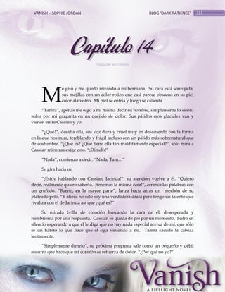 VANISH – SOPHIE JORDAN

BLOG ‘DARK PATIENCE’

Capítulo 14
Traducido por Oihana

M

e giro y me quedo mirando a mi hermana. Su cara está sonrojada,
sus mejillas con un color rojizo que casi parece obsceno en su piel
color alabastro. Mi piel se enfría y luego se calienta

‚Tamra‛, apenas me oigo a mí misma decir su nombre, simplemente lo siento
subir por mi garganta en un quejido de dolor. Sus pálidos ojos glaciales van y
vienen entre Cassian y yo.
‚¿Qué?‛, desafía ella, sus voz dura y cruel muy en desacuerdo con la forma
en la que nos mira, temblando y frágil incluso con un pálido más sobrenatural que
de costumbre. ‚¿Qué es? ¿Qué tiene ella tan malditamente especial?‛, sólo mira a
Cassian mientras exige esto. ‚¡Dímelo!‛
‚Nada‛, comienzo a decir. ‚Nada, Tam<‛
Se gira hacia mí
‚¡Estoy hablando con Cassian, Jacinda!‛, su atención vuelve a él. ‚Quiero
decir, realmente quiero saberlo. ¡tenemos la misma cara!‛, arranca las palabras con
un gruñido. ‚Bueno, en la mayor parte‛, lanza hacia atrás un mechón de su
plateado pelo. ‚Y ahora no solo soy una verdadera draki pero tengo un talento que
rivaliza con el de Jacinda así que ¿qué es?‛
Su mirada brilla de emoción buscando la cara de él, desesperada y
hambrienta por una respuesta. Cassian se queda de pie por un momento. Sufro en
silencio esperando a que él le diga que no hay nada especial acerca de mí, que sólo
es un hábito lo que hace que él siga viniendo a mí. Tamra sacude la cabeza
lentamente.
‚Simplemente dímelo‛, su próxima pregunta sale como un pequeño y débil
susurro que hace que mi corazón se retuerza de dolor. ‚¿Por qué no yo?‛

111

 