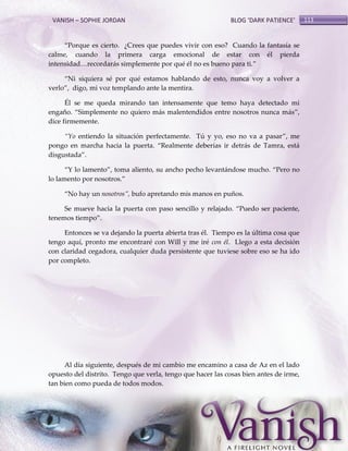 VANISH – SOPHIE JORDAN

BLOG ‘DARK PATIENCE’

‚Porque es cierto. ¿Crees que puedes vivir con eso? Cuando la fantasía se
calme, cuando la primera carga emocional de estar con él pierda
intensidad<recordar{s simplemente por qué él no es bueno para ti.‛
‚Ni siquiera sé por qué estamos hablando de esto, nunca voy a volver a
verlo‛, digo, mi voz templando ante la mentira.
Él se me queda mirando tan intensamente que temo haya detectado mi
engaño. ‚Simplemente no quiero más malentendidos entre nosotros nunca más‛,
dice firmemente.
‚Yo entiendo la situación perfectamente. Tú y yo, eso no va a pasar‛, me
pongo en marcha hacia la puerta. ‚Realmente deberías ir detrás de Tamra, está
disgustada‛.
‚Y lo lamento‛, toma aliento, su ancho pecho levantándose mucho. ‚Pero no
lo lamento por nosotros.‛
‚No hay un nosotros‛, bufo apretando mis manos en puños.
Se mueve hacia la puerta con paso sencillo y relajado. ‚Puedo ser paciente,
tenemos tiempo‛.
Entonces se va dejando la puerta abierta tras él. Tiempo es la última cosa que
tengo aquí, pronto me encontraré con Will y me iré con él. Llego a esta decisión
con claridad cegadora, cualquier duda persistente que tuviese sobre eso se ha ido
por completo.

Al día siguiente, después de mi cambio me encamino a casa de Az en el lado
opuesto del distrito. Tengo que verla, tengo que hacer las cosas bien antes de irme,
tan bien como pueda de todos modos.

113

 