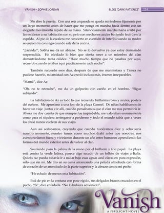 VANISH – SOPHIE JORDAN

BLOG ‘DARK PATIENCE’

Me abre la puerta. Con una ceja arqueada se queda mirándome fijamente por
un largo momento antes de hacer que me ponga en marcha hacia dentro con un
elegante movimiento rápido de su mano. Silenciosamente marcha hacia arriba por
las escaleras a su habitación con su pelo con mechones azules haciendo frufrú en la
espalda. Al pie de la escalera me convierto en cuestión de interés cuando su madre
se encuentra conmigo cuando sale de la cocina.
‚¡Jacinda!‛, Sobha me da un abrazo. No se lo devuelvo ya que estoy demasiado
sorprendida. He olvidado lo bien que sienta tener a un miembro del clan
demostrándome tanta calidez. ‚Hace mucho tiempo que no pasabas por aquí,
recuerdo cuando estabas aquí prácticamente cada noche‛.
También recuerdo esos días, después de que me manifestara y Tamra no
pudiese hacerlo, mi amistad con Az creció incluso más, éramos inseparables.
‚Mamá‛, dice Az
‚Oh, no te retendré‛, me da un golpecito con cariño en el hombro. ‚Sigue
subiendo‛.
La habitación de Az es todo lo que recuerdo, brillantes rosas y azules, posters
del océano. Me aproximo a una foto de la playa Carmel. De niñas hablábamos de
hacer un viaje juntas e ir allí, cuando pensábamos que el clan me nos permitiría ir.
Ahora me doy cuenta de que siempre fue improbable, me valoraban enormemente
como para ni siquiera arriesgarse a perderme y todo el mundo sabía que a veces
los draki nunca vuelven de sus viajes.
Aun así soñábamos, creyendo que cuando tuviéramos diez y ocho sería
nuestro momento, nuestro turno, como muchos draki antes que nosotras, nos
aventuraríamos fuera y viviríamos durante un año entre humanos aprendiendo las
formas del mundo exterior antes de volver al clan.
Sonriendo paso la palma de la mano por el brillante y frío papel. La playa
está contra la verde ladera, parece algo sacado de un folleto de viajes a Italia.
Quizás Az pueda todavía ir a nadar bajo esas aguas azul claras en pura expresión,
sólo que sin mí. Me tiro en su cama arrancando una peluda almohada con forma
de corazón de un montículo de la parte superior y la abrazo contra mi pecho
‚He echado de menos esta habitación‛.
Está de pie en la ventana con pose rígido, sus delgados brazos cruzados en el
pecho. ‚Sí‛; dice enfadada. ‚No lo hubiera adivinado‛.

114

 