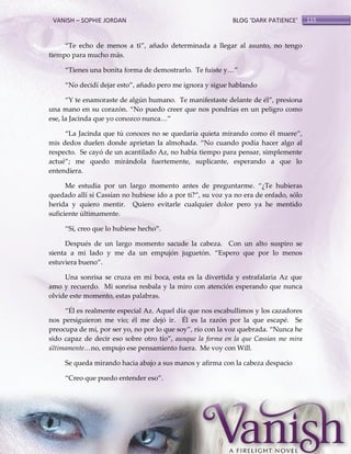 VANISH – SOPHIE JORDAN

BLOG ‘DARK PATIENCE’

‚Te echo de menos a ti‛, añado determinada a llegar al asunto, no tengo
tiempo para mucho más.
‚Tienes una bonita forma de demostrarlo. Te fuiste y<‛
‚No decidí dejar esto‛, añado pero me ignora y sigue hablando
‚Y te enamoraste de algún humano. Te manifestaste delante de él‛, presiona
una mano en su corazón. ‚No puedo creer que nos pondrías en un peligro como
ese, la Jacinda que yo conozco nunca<‛
‚La Jacinda que tú conoces no se quedaría quieta mirando como él muere‛,
mis dedos duelen donde aprietan la almohada. ‚No cuando podía hacer algo al
respecto. Se cayó de un acantilado Az, no había tiempo para pensar, simplemente
actué‛; me quedo mirándola fuertemente, suplicante, esperando a que lo
entendiera.
Me estudia por un largo momento antes de preguntarme. ‚¿Te hubieras
quedado allí si Cassian no hubiese ido a por ti?‛, su voz ya no era de enfado, sólo
herida y quiero mentir. Quiero evitarle cualquier dolor pero ya he mentido
suficiente últimamente.
‚Sí, creo que lo hubiese hecho‛.
Después de un largo momento sacude la cabeza. Con un alto suspiro se
sienta a mi lado y me da un empujón juguetón. ‚Espero que por lo menos
estuviera bueno‛.
Una sonrisa se cruza en mi boca, esta es la divertida y estrafalaria Az que
amo y recuerdo. Mi sonrisa resbala y la miro con atención esperando que nunca
olvide este momento, estas palabras.
‚Él es realmente especial Az. Aquel día que nos escabullimos y los cazadores
nos persiguieron me vio; él me dejó ir. Él es la razón por la que escapé. Se
preocupa de mí, por ser yo, no por lo que soy‛, río con la voz quebrada. ‚Nunca he
sido capaz de decir eso sobre otro tío‛, aunque la forma en la que Cassian me mira
últimamente…no, empujo ese pensamiento fuera. Me voy con Will.
Se queda mirando hacia abajo a sus manos y afirma con la cabeza despacio
‚Creo que puedo entender eso‛.

115

 