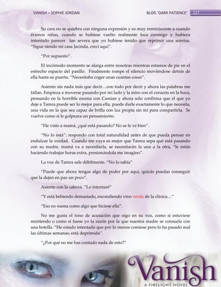 VANISH – SOPHIE JORDAN

BLOG ‘DARK PATIENCE’

Su cara no se quiebra con ninguna expresión y es muy reminiscente a cuando
éramos niñas, cuando se hubiese vuelto realmente loca conmigo y hubiera
intentado parecer tan severa que yo hubiese tenido que reprimir una sonrisa.
‚Sigue siendo mi casa Jacinda, crecí aquí‛.
‚Por supuesto‛.
El incómodo momento se alarga entre nosotras mientras estamos de pie en el
estrecho espacio del pasillo. Finalmente rompe el silencio moviéndose detrás de
ella hasta su puerta. ‚Necesitaba coger unas cuantas cosas‛.
Asiento sin nada m{s que decir<con todo por decir y ahora las palabras me
fallan. Empieza a moverse pasando por mi lado y la miro con el corazón en la boca,
pensando en la horrible escena con Cassian y ahora sólo confirma que el que yo
deje a Tamra puede ser lo mejor para ella, puede darle exactamente lo que necesita,
una vida en la que sea capaz de brilla con luz propia sin mí para compartirla. Se
vuelve como si le golpeara un pensamiento.
‚He visto a mamá, ¿qué está pasando? No se le ve bien‛.
‚No lo está‛; respondo con total naturalidad antes de que pueda pensar en
endulzar la verdad. Cuando me vaya es mejor que Tamra sepa qué está pasando
con su madre, mamá va a necesitarla, se necesitarán la una a la otra, ‚le están
haciendo trabajar horas extra, presionándola me imagino‛.
La voz de Tamra sale débilmente. ‚No lo sabía‛
‚Puede que ahora tengas algo de poder por aquí, quizás puedas conseguir
que la dejen en paz un poco‛.
Asiente con la cabeza. ‚Lo intentaré‛
‚Y está bebiendo demasiado, escondiendo vino verda de la clínica<‛
‚Eso no suena como algo que hiciese ella‛.
No me gusta el tono de acusación que oigo en su voz, como si estuviese
mintiendo o como si fuese yo la razón por la que nuestra madre se consuela con
una botella. ‚He estado intentado que por lo menos comiese pero lo ha pasado mal
las últimas semanas, está deprimida‛.
‚¿Por qué no me has contado nada de esto?‛

117

 