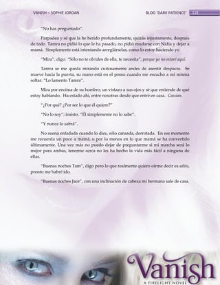 VANISH – SOPHIE JORDAN

BLOG ‘DARK PATIENCE’

‚No has preguntado‛.
Parpadea y sé que la he herido profundamente, quizás injustamente, después
de todo Tamra no pidió lo que le ha pasado, no pidió mudarse con Nidia y dejar a
mamá. Simplemente está intentando arreglárselas, como lo estoy haciendo yo
‚Mira‛, digo. ‚Sólo no te olvides de ella, te necesita‛, porque yo no estaré aquí.
Tamra se me queda mirando curiosamente andes de asentir despacio. Se
mueve hacia la puerta, su mano está en el pomo cuando me escucho a mí misma
soltar. ‚Lo lamento Tamra‛.
Mira por encima de su hombro, un vistazo a sus ojos y sé que entiende de qué
estoy hablando. Ha estado ahí, entre nosotras desde que entré en casa. Cassian.
‚¿Por qué? ¿Por ser lo que él quiere?‛
‚No lo soy‛; insisto. ‚Él simplemente no lo sabe‛.
‚Y nunca lo sabr{‛.
No suena enfadada cuando lo dice, sólo cansada, derrotada. En ese momento
me recuerda un poco a mamá, o por lo menos en lo que mamá se ha convertido
últimamente. Una vez más no puedo dejar de preguntarme si mi marcha será lo
mejor para ambas, tenerme cerca no les ha hecho la vida más fácil a ninguna de
ellas.
‚Buenas noches Tam‛, digo pero lo que realmente quiero oírme decir es adiós,
pronto me habré ido.
‚Buenas noches Jace‛, con una inclinación de cabeza mi hermana sale de casa.

118

 