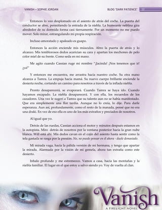 VANISH – SOPHIE JORDAN

BLOG ‘DARK PATIENCE’

Entonces lo veo desplomado en el asiento de atrás del coche. La puerta del
conductor se abre, permitiendo la entrada de la niebla. La humeante neblina gira
alrededor de su dormida forma casi tiernamente. Por un momento no me puedo
mover. Solo mirar, estrangulando mi propia respiración.
Incluso amoratado y apaleado es guapo.
Entonces la acción enciende mis músculos. Abro la puerta de atrás y lo
alcanzo. Mis temblorosos dedos acarician su cara y apartan los mechones de pelo
color miel de su frente. Como seda en mi mano.
Me agito cuando Cassian ruge mi nombre ‚¡Jacinda! ¡Nos tenemos que ir!
¡ya!‛
Y entonces me encuentra, me arrastra hacia nuestro coche. Su otra mano
alcanza a Tamra. La empuja hacia mamá. Su nuevo cuerpo brillante enciende la
desierta noche, cortando un camino para nosotros a través de la inflada niebla.
Pronto desaparecerá, se evaporará. Cuando Tamra se haya ido. Cuando
hayamos escapado. La niebla desaparecerá. Y con ella, los recuerdos de los
cazadores. Una vez le sugerí a Tamra que su talento aun no se había manifestado.
Que era simplemente una flor tardía. Aunque no lo creía, lo dije. Para darle
esperanza. Aun así, profundamente, como el resto de la manada, pensé que no era
una draki. En vez de eso ella es uno de los más extraños y preciados de nosotros.
Al igual que yo.
Detrás de las ruedas, Cassian acciona el motor y minutos después estamos en
la autopista. Miro detrás de nosotros por la ventana posterior hacia la gran nube
blanca. Will está ahí. Mis dedos cavan en el cojín del asiento hasta sentir como la
tela gastada se rasga por la presión. No, no puedo pensar en él ahora - duele demasiado.
Mi mirada vaga, hacía la pálida versión de mi hermana, y tengo que apartar
la mirada. Alarmada por la visión de mi gemela, ahora tan extraña como este
desierto.
Inhalo profundo y me estremezco. Vamos a casa, hacia las montañas y la
niebla familiar. El lugar en el que estoy a salvo siendo yo. Voy de vuelta al clan.

12

 