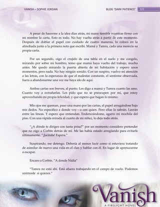 VANISH – SOPHIE JORDAN

BLOG ‘DARK PATIENCE’

A pesar de hacerme a la idea días atrás, mi mano tiembla mientras firmo con
mi nombre la carta. Esto es todo. No hay vuelta atrás a partir de este momento.
Después de doblar el papel con cuidado de cuatro maneras, lo coloco en la
almohada junto a la primera nota que escribí. Mamá y Tamra, cada una merecía su
propia carta.
Por un segundo, oigo el crujido de una tabla en el suelo y me congelo,
mirando por sobre mi hombro, temo que mamá haya vuelto del trabajo, mucho
antes. Me quedo mirando la puerta abierta de mi habitación y espero unos
momentos, pero nada. No hay ningún sonido. Con un suspiro, vuelvo mi atención
a las letras, con la esperanza de que el malestar constante, el sentirme observada,
fuera a abandonarme una vez me haya ido de aquí.
Ambas cartas son breves, al punto. Les digo a mamá y Tamra cuanto las amo.
Cuanto voy a extrañarlas. Les pido que no se preocupen por mí, que estoy
aprovechando mi propia felicidad, y que espero que hagan lo mismo.
Mis ojos me queman, paso una mano por las cartas, el papel arrugándose bajo
mis dedos. No especifico a donde voy—o con quien. Pero ellas lo sabrán. Leerán
entre las líneas. Y espero que entiendan. Enderezándome, agarro mi mochila del
piso. Con una rápida mirada al cuarto de mi niñez, lo dejo todo atrás.
‚¿A dónde te diriges con tanta prisa?‛ por un momento considero pretender
que no oigo a Corbin detrás de mí. Me las había estado arreglando para evitarle
últimamente. ‚¡Jacinda! Espera.‛
Suspirando, me detengo. Debería al menos lucir como si estuviera tratando
de asimilar de nuevo una vida en el clan y hablar con él. En lugar de apresurarme
a escapar.
Encaro a Corbin. ‚A donde Nidia‛
‚Tamra no está ahí. Está afuera trabajando en el campo de vuelo. Podemos
unírnosle si quieres.‛

121

 