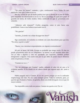 VANISH – SOPHIE JORDAN

BLOG ‘DARK PATIENCE’

‚No estoy de humor‛ contesto y giro, continuando hacia Nidia. Es casi
mediodía. Solo que Corbin no se va.
Me doy cuenta de que de hecho podría tener que ir dentro de la casa de Nidia
para respaldar mi información si no se va. No es que tenga un plan para pasar al
guardia de turno, de todos modos. Estoy confiando en que se presentara una
solución.
‚¿Quieres salir después?‛ Corbin pregunta, como si esto fuera una
posibilidad. Como si me hubiera suavizado con él.
‚No, gracias‛
‚Jacinda, ¿Cu{ndo vas a dejar de jugar tan duro?‛
Sigo caminando, mi molestia es evidente con cada discordante paso que doy
‚No estoy jugando a nada‛
‚Bueno, vas a terminar emparej{ndote con alguien eventualmente‛
Mi piel se tensa, me arde. Porque es probable que tenga razón. El clan no
puede permitirme estar sin un compañero—al menos, no por muchos años más.
Así yo elija a alguien—y este sea aprobado, por supuesto-, también podían
designarme a alguien. Una razón más por la que debo de poner mayor distancia
entre mi persona y el clan.
‚Cassian no va a—‚
‚No me preocupo por Cassian‛ suelto, odiando el calor de mi cara a la
evidente mentira. El ha estado en mi cabeza desde que regresé aquí, ahí junto a
Will.
Había juzgado mal a Cassian. El no me quería porque yo era la codiciada
respira-fuego del clan. No era como siempre pensé. Todo lo contrario, pero, yo
querría que él amará a Tamra, mi gemela, ahora una draki de igual, si no es que de
mayor estatus.
Tan imposible como todo eso parece, Cassian me quería a mí. Por mí.

122

 