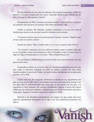 VANISH – SOPHIE JORDAN

BLOG ‘DARK PATIENCE’

El entendimiento de eso, solo me enfurece. Mi corazón le pertenece a Will. No
necesita a Cassian complicando las cosas<haciendo difícil lo que debería de ser
fácil. ¿Por qué no solo querría a Tamra?
Pensamientos de Will y Cassian se enredan entre sí como cuerdas con nudos
sin remedio. Solo que hoy eso termina. Hoy tomo mi decisión, elijo.
Corbin se detiene. Me detengo, también, mirándolo a la cara con toda la
frialdad que siento en mi corazón cuando le fulmino con la mirada.
‚Es bueno escuchar que no te preocupas por Cassian‛ anuncia ‚Significa que
no hay nada en nuestro camino‛
Sacudo mi cabeza ‚Mira, Corbin, entre tú y yo no va a pasar nada. Nunca‛
‚Ya veremos‛ murmura con una maliciosa sonrisa, como si supiera algo que
yo no. Parpadea y lanza una mirada por sobre mi hombro, como si creyera que ve
algo ahí. Sigo su mirada pero no veo nada. ‚Dile a Nidia hola por mi‛
Se va entonces y continúo hacia la casa de Nidia, más convencida que nuca de
que necesito irme.
El guardia en deber no es Levin, esta vez. Desafortunadamente para mí, este
luce como si estuviera tomando en serio su trabajo—incluso me mira duro
mientras golpeo la puerta de Nidia, mi mente trabaja febrilmente en un plan para
pasarlo y ver a Will.
Golpeo otra vez. Sin respuesta. Sintiendo su mirada en mí, casualmente me
giro a su vez por la calle como si me dirigiera de nuevo al centro de la ciudad. Una
vez que estoy lo suficientemente lejos para que no me pueda ver, me giro a la
izquierda en unos arbustos. Mi corazón martillando, empujo a través del espeso
follaje que me cubre por completo, entonces paso por detrás de muchas casas para
luego girar, llegando a la parte trasera de la cabaña de Nidia.
Mirando a mí alrededor salvajemente, me aseguro de que nadie está cerca
antes de rápidamente despojarse de la ropa. Con una respiración profunda, me
dejo ir.

123

 