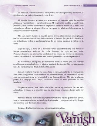 VANISH – SOPHIE JORDAN

BLOG ‘DARK PATIENCE’

La atracción familiar comienza en el pecho, un calor apretado y retorcido. El
aire húmedo me rodea, alimentando a mi draki.
Mi exterior humano se desvanece, se entierra, mi rostro se tensa, las mejillas
afilándose y estirándose. . . transformándose. Mi respiración cambia, se vuelve más
profunda, más caliente, como crestas empujando desde el puente de la nariz. Mis
músculos se aflojan, se alargan. Giro mi cara para ver el cielo, disfrutando de la
sensación del viento húmedo.
Mis alas crecen. Suspiro a medida que se liberan ellas mismas, se despliegan
con un suave susurro en el aire, disfrutando de la libertad. Mi piel draki destella, el
oro ardiente que refleja lo que tamiza la luz del sol poco a través de la niebla por la
tarde.
Cojo mi ropa, la meto en la mochila y miro acusadoramente a la pared de
hiedra enmarañada, enferma de verla. Cansada de vivir en una jaula.
Poniendo la correa de mi mochila alrededor de mi brazo, me preparo a mí misma.
En una decisión fácil, lanzándome a mí misma por encima del muro perimetral.
Ya manifestada, ni siquiera me molesto en aterrizar en mis pies. Me sumerjo
en el bosque, cortando el aire, el tejido a través de los árboles. No voy demasiado
lejos. Lo suficiente para dejar al clan detrás de mí.
Con un exultante respiro, me lanzó hacia el suelo, disfrutando al extender mis
alas, como dos grandes velas detrás de mí. Sentándome en las almohadillas de mis
pies, me meto detrás de un gran árbol, y me des-manifiesto. Mis alas se pliegan
juntas. Las empujo hacia abajo, sacándolas desde lo más profundo de mis
hombros.
Un pesado respiro sale desde mis labios. No de agotamiento. Esta es toda
adrenalina. El miedo y la emoción que me atraviesan, y hierve a fuego lento por
venas.
Me visto rápido, metiendo las piernas torpemente en mis pantalones cortos,
todo el tiempo escuchando a una alerta de distancia. . . ninguna indicación de que
me han visto salir del municipio. Nada.
Después de algunos momentos mi respiración se calma.

124

 