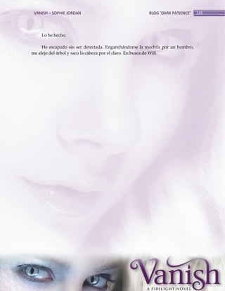 VANISH – SOPHIE JORDAN

BLOG ‘DARK PATIENCE’

Lo he hecho.
He escapado sin ser detectada. Enganchándome la mochila por un hombro,
me alejo del árbol y saco la cabeza por el claro. En busca de Will.

125

 