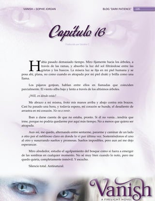VANISH – SOPHIE JORDAN

BLOG ‘DARK PATIENCE’

Capítulo 16
Traducido por Sandra C.

H

abía pasado demasiado tiempo. Miro fijamente hacia los árboles, a
través de las ramas, y absorbo la luz del sol filtrándose entre las
grietas y los huecos. La mísera luz se fija en mi piel humana y se
posa ahí, plana, no como cuando es atrapada por mi piel draki y brilla como una
llama.
Los pájaros gorjean, hablan entre ellos en llamadas que coinciden
parcialmente. El viento silba bajo y lento a través de los altísimos árboles.
¿Will, en dónde estás?
Me abrazo a mí misma, froto mis manos arriba y abajo contra mis brazos.
Casi ha pasado una hora, y todavía espero, mi corazón se hunde, el desaliento de
arrastra en mi corazón. No va a venir.
Iban a darse cuenta de que no estaba, pronto. Si él no venía<tendría que
irme, porque no podría quedarme por aquí más tiempo. No a menos que quiera ser
atrapada.
Aun así, me quedo, alternando entre sentarme, pararme y caminar de un lado
a otro por el neblinoso claro en donde lo vi por última vez. Sosteniéndonos el uno
al otro y susurrando sueños y promesas. Sueños imposibles, pero aun así me dejo
esperanzar.
Miro alrededor, estudio el agolpamiento del bosque como si fuera a emerger
de las sombras en cualquier momento. No sé muy bien cuando lo noto, pero me
quedo quieta, completamente inmóvil. Y escucho.
Silencio total. Antinatural.

126

 