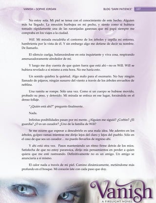 VANISH – SOPHIE JORDAN

BLOG ‘DARK PATIENCE’

No estoy sola. Mi piel se tensa con el conocimiento de este hecho. Alguien
más ha llegado. La emoción burbujea en mi pecho, y siento como si hubiera
tomado rápidamente una de las naranjadas gaseosas que mi papá siempre me
compraba en los viajes a la ciudad.
Will. Mi mirada escudriña el contorno de los árboles y cepilla mi entorno,
hambrienta por la vista de él. Y sin embargo algo me detiene de decir su nombre.
De llamarlo.
El silencio cuelga, balanceándose en esta inquietante y viva cosa, respirando
amenazadoramente alrededor de mí.
Y luego me doy cuenta de que quien fuera que está ahí—no es Will. Will se
hubiera revelado a sí mismo a esta hora. No me haría esto.
Un sonido quiebra la quietud. Algo malo para el escenario. No hay ningún
llamado de pájaros, ningún susurro del viento a través de los árboles envueltos de
neblina.
Una ramita se rompe. Sólo una vez. Como si un cuerpo se hubiese movido,
probado su peso, y detenido. Mi mirada se enfoca en ese lugar, forzándola en el
denso follaje.
‚¿Quién est{ ahí?‛ pregunto finalmente.
Nada.
Infinitas posibilidades pasan por mi mente. ¿Alguien me siguió? ¿Corbin? ¿El
guardia? ¿O es un cazador? ¿Uno de la familia de Will?
Se me ocurre que esperar a descubrirlo es una mala idea. Me adentro en los
árboles, golpeo ramas mientras me dirijo lejos del claro y lejos del pueblo. Sólo en
el caso de que sea un cazador< no puedo llevarlos de regreso ahí.
Y ahí está otra vez. Pasos manteniendo un ritmo firme detrás de los míos.
Satisfecha de que no estoy paranoica, dirijo mis pensamientos en perder a quien
quiera que me esté rastreando. Definitivamente no es un amigo. Un amigo se
anunciaría a sí mismo.
El calor nada a través de mi piel. Camino dinámicamente, metiéndome más
profundo en el bosque. Mi corazón late con cada paso que doy.

127

 