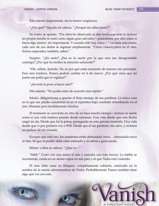 VANISH – SOPHIE JORDAN

BLOG ‘DARK PATIENCE’

Ella asiente alegremente, sin la menor vergüenza.
‚¿Por qué?‛ Sacudo mi cabeza. ‚¿Porqué me odias tanto?‛
Su rostro se aprieta. ‚Por años he observado al clan inclinarse ante ti, incluso
mi propia familia te trató como algún gran salvador—pasándome por alto como si
fuera algo menor, sin importancia. Y cuando sólo hay cinco—‛ Levanta una mano,
cada uno de sus dedos se separan ampliamente. ‚Cinco visiocrypters en el clan.
Somos especiales, también, sabes.‛
Suspiro. ‚¿En serio? ¿Esa es la razón por la que eres tan desagradable
conmigo? ¿Por qué no recibes la atención suficiente?‛
‚Oh, c{llate, Jacinda. No sé por qué est{s actuando de manera tan petulante.
Eres una traidora. Nunca podrán confiar en ti de nuevo. ¿Por qué crees que mi
padre me pidió que te vigilara?‛
‚¿Severin te puso a hacer esto?‛
Ella asiente. ‚No podía estar de acuerdo m{s r{pido.‛
Inhalo, obligándome a apartar el flujo amargo de sus palabras. La única cosa
en la que me puedo concentrar es en el repentino bajo zumbido retumbando en el
aire. Distante pero terriblemente familiar.
El momento se convierte en otro de no hace mucho tiempo—incluso se siente
como si una vida hubiera pasado desde entonces. Una vida desde que una flecha
rasgó mi ala. Desde que fui la presa, perseguida en esta precisa montaña. Una vida
desde que vi por primera vez a Will. Desde que él me perdonó, me salvó, y reclamó
un pedazo de mi corazón.
Excepto que esta vez, los cazadores est{n demasiado cerca< demasiado cerca
al clan. Sé que el pueblo debe estar enterado y en alerta a gran escala.
Miram voltea su cabeza. ‚¿Qué es—‛
‚Sshh.‛ Corto con una mano el aire y escucho con m{s fuerza. La niebla se
incrementa, rueda en un denso vapor en mis pies y sé que Nidia está viniendo.
El clan debe estar en bloqueo, completamente cubierto, enterrado en la
sombra de la mente adormecedora de Nidia. Probablemente Tamra también tiene
algo que ver con esto.

129

 