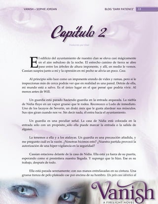 VANISH – SOPHIE JORDAN

BLOG ‘DARK PATIENCE’

Capítulo 2
Traducido por Glad

E

l edificio del ayuntamiento de nuestro clan se eleva casi mágicamente
en el aire nebuloso de la noche. El estrecho camino de tierra se abre
paso entre los árboles de altura imponente, y allí, en medio le vemos.
Cassian suspira junto a mí y la opresión en mi pecho se alivia un poco. Casa.
Al principio sólo luce como un imponente enredo de vides y ramas, pero si le
inspeccionas más de cerca podrás ver que en realidad es una pared. Detrás de ella,
mi mundo está a salvo. Es el único lugar en el que pensé que podría vivir. Al
menos antes de Will.
Un guardia está parado haciendo guardia en la entrada arqueada. La niebla
de Nidia fluye en un vapor grueso que le rodea. Reconozco a Ludo de inmediato.
Uno de los lacayos de Severin, un draki ónix que le gusta alardear sus músculos.
Sus ojos giran cuando nos ve. Sin decir nada, él entra hacia el ayuntamiento.
Un guardia es una peculiar señal. La casa de Nidia está colocada en la
entrada sólo con un propósito_sólo ella puede marcar la entrada o la salida de
alguien.
La tenemos a ella y a los atalayas. Un guardia es una precaución añadida, y
me pregunto cuál es la razón. ¿Nosotras hicimos esto? ¿Nuestra partida provocó la
autorización de una hiper-vigilancia en la seguridad?
Cassian estaciona delante de la casa de Nidia. Ella está ya fuera de su puerta,
esperando como si presintiera nuestra llegada. Y supongo que lo hizo. Ese es su
trabajo, después de todo.
Ella está parada serenamente; con sus manos entrelazadas en su cintura. Una
gruesa trenza de pelo plateado cae por encima de su hombro. Un pelo casi idéntico al

13

 