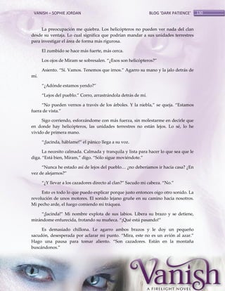 VANISH – SOPHIE JORDAN

BLOG ‘DARK PATIENCE’

La preocupación me quiebra. Los helicópteros no pueden ver nada del clan
desde su ventaja. Lo cual significa que podrían mandar a sus unidades terrestres
para investigar el área de forma más rigurosa.
El zumbido se hace más fuerte, más cerca.
Los ojos de Miram se sobresalen. ‚¿Esos son helicópteros?‛
Asiento. ‚Sí. Vamos. Tenemos que irnos.‛ Agarro su mano y la jalo detr{s de
mí.
‚¿Adónde estamos yendo?‛
‚Lejos del pueblo.‛ Corro, arrastr{ndola detr{s de mí.
‚No pueden vernos a través de los {rboles. Y la niebla,‛ se queja. ‚Estamos
fuera de vista.‛
Sigo corriendo, esforzándome con más fuerza, sin molestarme en decirle que
en donde hay helicópteros, las unidades terrestres no están lejos. Lo sé, lo he
vivido de primera mano.
‚¡Jacinda, h{blame!‛ el p{nico llega a su voz.
La necesito calmada. Calmada y tranquila y lista para hacer lo que sea que le
diga. ‚Est{ bien, Miram,‛ digo. ‚Sólo sigue moviéndote.‛
‚Nunca he estado así de lejos del pueblo< ¿no deberíamos ir hacia casa? ¿En
vez de alejarnos?‛
‚¿Y llevar a los cazadores directo al clan?‛ Sacudo mi cabeza. ‚No.‛
Esto es todo lo que puedo explicar porque justo entonces oigo otro sonido. La
revolución de unos motores. El sonido lejano gruñe en su camino hacia nosotros.
Mi pecho arde, el fuego comiendo mi tráquea.
‚¡Jacinda!‛ Mi nombre explota de sus labios. Libera su brazo y se detiene,
mir{ndome enfurecida, frotando su muñeca. ‚¡Qué est{ pasando!‛
Es demasiado chillona. Le agarro ambos brazos y le doy un pequeño
sacudón, desesperada por aclarar mi punto. ‚Mira, este no es un avión al azar.‛
Hago una pausa para tomar aliento. ‚Son cazadores. Est{n en la montaña
busc{ndonos.‛

130

 