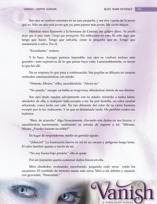 VANISH – SOPHIE JORDAN

BLOG ‘DARK PATIENCE’

Sus ojos se vuelven enormes en su cara pequeña, y me doy cuenta de lo joven
que es. Sólo un año más joven que yo, pero parece más joven. Me siento mayor.
Mientras miro fijamente a la hermana de Cassian, me golpea duro. No puedo
dejar que le pase nada. Tengo que protegerla. No reflexiono en esto. Es sólo algo que
tengo que hacer. Tengo que salvarla, como la pequeña que es. Tengo que
mantenerla a salvo. Por él.
‚Escúchame,‛ ordeno.
Y lo hace. Aunque parezca imposible, sus ojos se vuelven incluso más
grandes—más expresivos de lo que jamás haya visto. Lamentablemente, es terror
lo que leo allí.
No es sorpresa lo que pasa a continuación. Sus pupilas se diluyen en ranuras
verticales, estremeciéndose con miedo.
‚Detente, Miram,‛ silbo, sacudiéndola. ‚Ahora no.‛
‚No puedo,‛ escupe, su habla se tergiversa, alter{ndose detr{s de sus dientes.
Sus ojos draki ruedan salvajemente con su miedo, mirando a todos lados,
alrededor de ella, a cualquier lado excepto a mí. Su piel destella, un color neutral
reluciente, como leche con café. No tan diferente del color de su carne humana
excepto por la luz iridiscente. Y sé que es demasiado tarde. Ha perdido contra sus
instintos.
‚Bien, de acuerdo,‛ digo bruscamente, clavando mis dedos en sus brazos, y
sacudiéndola fuertemente, cambiando su mirada de regreso a mí. ‚Mírame,
Miram. ¿Puedes hacerte invisible?‛
En lugar de responderme, suelta un gemido agudo.
‚¡Silencio!‛ La frustración hierve en mí en un oscuro y peligroso fuego lento.
El calor familiar quema a través de mí.
‚No soy buena bajo presión,‛ ella se queja.
Por un momento quería ocasionar daños físicos en ella.
Miro alrededor, evaluando, escuchando, juzgando cuán cerca están los
cazadores. El zumbido de motores suena más cerca. Miro a los árboles y anuncio
con gravedad, ‚Desnúdate.‛

131

 