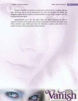 VANISH – SOPHIE JORDAN

BLOG ‘DARK PATIENCE’

Nuestras miradas se conectan a través de la zarza de pino y ramitas. Ella me
mira fijamente sin su usual animosidad. Sus ojos son salvajes con miedo, las
delgadas astillas de sus pupilas estremeciéndose con su terror. Imagino que mis
propios ojos lucen igual.
Agachándome en lo alto del árbol, ladeo mi cabeza mientras mi oído se
agudiza. Conozco el momento antes de que atraviesen los árboles que están aquí,
sobre nosotras—que tendré que estar tan silenciosa y quieta como jamás lo he
estado si espero evitar que pululen sobre nosotras.

133

 