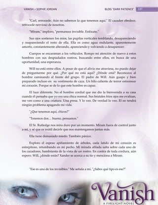 VANISH – SOPHIE JORDAN

BLOG ‘DARK PATIENCE’

"Carl, retrocede. Aún no sabemos lo que tenemos aquí." El cazador obedece,
retrocede nervioso de nosotras.
"Miram," imploro, "permanece invisible. Enfócate."
Sus ojos sostienen los míos, las pupilas verticales temblando, desapareciendo
y reapareciendo el resto de ella. Ella es como agua ondulante, aparentemente
amorfo, constantemente alterando, apareciendo y volviendo a desaparecer.
Cuerpos se encaraman a los vehículos. Rompo mi atención de nuevo a estos
hombres con sus despiadados rostros, buscando entre ellos, en busca de una
oportunidad, una esperanza.
Will no está entre ellos. A pesar de que el alivio me atraviesa, no puedo dejar
de preguntarme por qué. ¿Por qué no está aquí? ¿Dónde está? Reconozco al
hombre caminando al frente del grupo. El padre de Will. Aún guapo y bien
preparado incluso en su vestimenta de caza. Un hilo caliente de terror estremece
mi corazón. Porque se de lo que este hombre es capaz.
El luce diferente. No el hombre cordial que me dio la bienvenida a su casa
cuando él pensaba que yo era una chica normal. Sus brutales fríos ojos me evalúan,
me ven como a una criatura. Una presa. Y lo veo. De verdad lo veo. El no tendrá
ningún problema apagando mi vida.
"¿Que tenemos aquí, chicos?"
"Tenemos dos< bueno, pensamos."
El Sr. Rutledge nos mira duro por un momento. Miram fuera de control junto
a mí, y sé que es inútil decirle que nos mantengamos juntas más.
Ella tiene demasiado miedo. También pánico.
Exploro el espeso apiñamiento de árboles, cada latido de mi corazón es
estrepitoso, retumbando en mi pecho. Mi mirada afilada salta sobre cada uno de
los cazadores, hambrienta de la vista de un rostro. En contra de toda cordura, aún
espero. Will, ¿dónde estás? Xander se acerca a su tío y menciona a Miram.

"Ese es uno de los invisibles." Me señala a mí. "¿Sabes qué tipo es ese?"

137

 