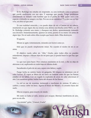 VANISH – SOPHIE JORDAN

BLOG ‘DARK PATIENCE’

El Sr. Rutledge me estudia sin responder, su cara inclinada como si pensara
que puede analizarme con sus ojos. Y supongo que puede. Tengo problemas
entendiendo su mirada—este hombre que es el padre de Will, quien caza a mi
especie e infundio su sangre a su hijo. Por eso es un monstruo. Pero por eso su hijo
vive, un chico al que amo.
Es una realidad retorcida, y no puedo dejar de oír a Cassian en mi cabeza,
insistiendo en que algún día esa misma cosa abriría una brecha entre Will y yo. El
Sr. Rutledge extiende una mano y chasquea sus dedos, aparentemente tomando
una decisión. Instantáneamente, aparece un arma, puesta en su mano. Un arma de
algún tipo. No sé nada sobre ellas excepto que hacen daño. Ellas destruyen.
El apunta.
Miram se agita violentamente, mirando con horror como yo.
Solo que no puedo simplemente mirar. No cuando el núcleo de mí es un
arma.
El objetivo rueda sobre mí. "Alto." Gruño, pero todos ellos no pueden
entenderme, empujo a Miram lejos de mí para que yo pueda hacer lo que hay que
hacer.
Lo que nací para hacer. Pero estamos enredadas en la red, y ella no deja de
aferrarse a mí, suplicando en ruido bajo en idioma draki.
Sacudiendo el pelo de mi cara, separo mis labios y soplo.
Fuego lucha su camino hasta mi garganta. Mi tráquea se estremece con el
calor furioso. El vapor se libera de mi nariz un instante antes de que las llamas
estallen en mi labios. Con un rugido la explosión de arcos de calor atraviesan el
aire. Los cazadores gritan, bailan fuera del alcance de las llamas.
La red se cae de nosotras, incinerada a mechones de cenizas. El sabor a
carbón y ceniza cubre mi boca. Agarro el brazo de Miram y la arrastro fuera del
suelo.
Ella no coopera, peso muerto de miedo.
Mi rostro se ladea al cielo, ansiosa por escapar, libertad, hambrienta de aire,
pero no sin ella.
"¡Levántate!" grito, "¡Vamos! ¡Vuela!"

138

 