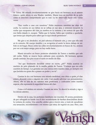 VANISH – SOPHIE JORDAN

BLOG ‘DARK PATIENCE’

de Tamra. Mi mirada involuntariamente se gira hacia mi hermana en el asiento
trasero, quién ahora es una Shader, también. Mamá toca un mechón de su pelo
como si estuviera comprobando que es real. La he observado hacer esto varias
veces.
"Haz vuelto a casa con nosotros," Nidia murmura mientras me alejo del
coche. La sonrisa en sus labios no se refleja en sus ojos, y entonces recuerdo la
noche que escapamos del clan_su sombra en la ventana y mi certeza de que ella
nos había dejado ir, escapar. "Sabía que lo harías. Sabía que vendrías a quedarte,
que tenías que alejarte para saber que es aquí donde perteneces‛.
Me giro a mí alrededor, mi piel saborea el húmedo aire_y creo que ella está
en lo correcto. Mi cuerpo tiembla y se revigoriza al sentir la tierra debajo de mí.
Este es mi hogar. Busco entre las calles involuntariamente en busca de Az, ansiosa
por ver a mi mejor amiga, pero no hay nadie fuera.
Mamá envuelve un brazo protector alrededor de Tamra a medida que sale
del coche. Nidia se mueve hacia adelante para ayudarla. Mi hermana apenas
puede caminar. Sus pies rozan el suelo en medio de ellas.
"Así que finalmente decidiste entrar en razón, ¿eh?‛ Nidia acaricia un
mechón de pelo plateado de la mejilla pálida de Tamra. "Creímos que era sólo
cuestión de tiempo. Las gemelas son una rareza entre nuestra clase_yo siempre creí
que Jacinda era quien iba a poseer un poder y no tú‛.
Cassian le da a mi hermana una mirada medidora, una chica a quién_el clan
entero_descartó como a alguien sin valor. Casi puedo adivinar sus pensamientos.
Ahora, ella es una de los talentos más poderosos, y codiciados entre nuestra
especie, ella representa la seguridad futura del clan.
Como si él sintiera mi mirada, Cassian me mira. Yo desvió la mirada y sigo a
los demás adentro.
Dentro de la casa, los perfumes familiares me inundan. El aroma persistente
de pez rehogado se funde con el olor reconfortante de hierbas desecándose desde
la ventana de cocina. Una sencilla calidez gira a través mío, y trato de sacudirme
esa sensación, recordándome a mí misma que estoy de regreso en casa. Pero, aún

14

 