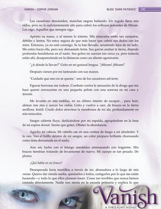 VANISH – SOPHIE JORDAN

BLOG ‘DARK PATIENCE’

Los cazadores descienden, manchas negras bailando. Un rugido llena mis
oídos, pero no lo suficientemente alto para cubrir los sollozos jadeantes de Miram.
Los oigo. Aquellos que siempre oigo.
Aprieto su mano, o al menos lo intento. Mis músculos están tan cansados,
débiles y lentos. No estoy segura de que más hacer que cubrir sus dedos con los
míos. Entonces, ya no está conmigo. Se la han llevado, arrastrado lejos de mi lado.
Me estiro hacia ella, pero soy demasiado lenta. Sus garras arañan la tierra, dejando
profundas hendiduras en el suelo. Sus gritos no suenan tan cerca ya, pero todavía
están ahí, desapareciendo en la distancia como un aliento agonizante.
"¿A dónde la llevan?" Grito en mi gutural lengua. "¡Miram! ¡Miram!"
Después vienen por mí tanteando con sus manos.
"Cuidado que uno no se queme." uno de los cazadores advierte.
Figuras borrosas me rodean. Combato contra la sensación de la droga que me
hace querer enroscarme en una pequeña pelota con una sonrosa en mi cara y
dormir.
Me levanto en mis rodillas, en un último intento de escapar< para huir,
aletear mis alas y surcar los cielos. Grito y vuelvo a caer, de bruces en la tierra
arcillosa. Inútil. Crudo dolor atraviesa la membrana de mi ala, profundamente en
mis músculos.
Sangre caliente fluye, deslizándose por mi espalda, agrupándose en la base
de mi espina dorsal. Siento que gotea. Olfateo la abundancia.
Agacho mi cabeza. Mi cabello cae en una cortina de fuego a mí alrededor. Y
lo veo. Veo el brillo delator de mi sangre, un color púrpura brillante chorreando
como tinta derramada en el suelo.
Aún así, lucho con el letargo anestésico amenazando con tragarme. Mis
brazos tiemblan tratando de levantarme de nuevo. Mi cuerpo es tan pesado. De
plomo.
¿Qué había en ese frasco?
Desesperada furia martillea a través de mí, abrasadora a lo largo de mis
venas. Quiero dar rienda suelta, quemarlos a todos, castigarlos por lo que me están
haciendo—y todo lo que ellos planean hacer. Cosas tan terribles que nunca hemos
contado directamente. Nadie nos sienta en la escuela primaria y explica lo que

140

 