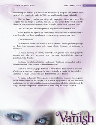 VANISH – SOPHIE JORDAN

BLOG ‘DARK PATIENCE’

realmente pasa una vez que un cazador nos captura y nos pasa a los enkros, pero
yo lo sé. Vi el estudio del padre de Will—los muebles cubiertos de piel draki.
Abro mi boca y suelto otra ráfaga de fuego—mi última esperanza. Un
delgado hilo de fuego se derrama más allá de mis labios. Esta vez el ardiente
aliento se marchita casi al momento de ser liberado, muere en un rastro de vapor.
"Will" Grazno, mis párpados pesados, imposible de mantenerlos más.
Manos fuertes me agarran en todos lados, levantándome. Volteo mi cara y
trato de soplar una llama a sus brazos, pero solo ahogo un arroyo de vapor.
¿Qué me han hecho?
Ellos atan mis manos, mis muñecas atadas con tanta fuerza que la sangre deja
de fluir. Aún mareada, siento este nuevo dolor. Enciendo mi estómago a
horcajadas.
De nuevo, solo soy un animal, una bestia. Un grito se eleva en mi garganta
cuando mis alas son apretadas una con otra, impidiéndoles moverse,
previniéndome de volar.
Soy tirada por el aire, chocando con la dura y lisa tierra. La superficie es fría y
helada contra mi carne caliente. No es tierra entonces.
Puertas se cierran de golpe. Estoy en la parte trasera de un vehículo. Una van.
Comienza a moverse, golpeando la tierra, tejiendo a través de los árboles y
arañando el follaje. Llevándome lejos de la manada. Lejos de casa.
No puedo luchar más. Mis párpados se caen sobre mis cansados ojos. A pesar
de la incomodidad de mi cuerpo, con el dolor aguijoneando mi ala, vibrando
profundamente en mis omóplatos, no puedo resistirme al efecto soporífero de la
droga. Mi mejilla se presiona en el suelo de metal frío y me pongo a dormir.

141

 