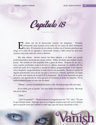 VANISH – SOPHIE JORDAN

BLOG ‘DARK PATIENCE’

Capítulo 18
Traducido por Oihana

E

l dolor me da la bienvenida cuando me despierto.
Pestañeo
lentamente unas cuantas veces antes de ser capaz de abrir totalmente
los ojos. El tormento de mi cabeza rivaliza con el intenso pinchazo que
tengo en el resto de mi agotado y destrozado cuerpo y debo cerrar los ojos unas
cuantas veces más antes de volver a abrirlos.
Mis alas vibran, intento mover las finas sábanas y el dolor me sacude
profundamente a través de mi cuerpo entero. Había olvidado que estaban atadas
juntas. Me enrosco en una pequeña bola y gimo de dolor. Después de un rato y
unos cuantos profundos respiros levanto la cabeza, desencajo las mejillas del frío
metal del suelo de la furgoneta y sacudo la cabeza, preguntándome si tan siquiera
estoy despierta, preguntándome si todo esto es una pesadilla. Recojo el sonido de
alguien gimoteando cerca de mí, me giro y reconozco a Miram, apretada a lo largo
de la parte más alejada de la pared de la furgoneta. Me levanto haciendo un gran
esfuerzo, tan agradecida de verla que por un momento el dolor no importa. Por lo
menos estamos juntas en esta caja de metal.
‚Miram‛, susurro arrastrándome junto a ella, aliviada porque ella está aquí.
Es invisible, por su puesto. Sus ojos miran directamente a los míos. Me mojo
mis secos labios.
‚¿Qué...‛
‚¿Qué ha pasado?‛ – Miram termina la pregunta por mí. ‚Tú‛, dice. ‚Tú eres
lo que siempre pasa. Supongo que no es ninguna sorpresa que esto sea tu destino
pero no puedo creer que también yo esté aquí, que me hayas arrastrado a esto<‛

142

 