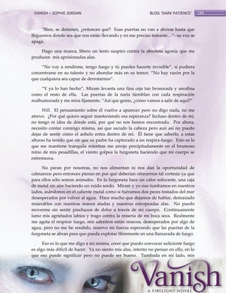 VANISH – SOPHIE JORDAN

BLOG ‘DARK PATIENCE’

‚Bien, se detienen, ¿entonces qué? Esas puertas no van a abrirse hasta que
lleguemos donde sea que nos están llevando y en ese preciso instante<‛- su voz se
apaga.
Hago una mueca, libero un lento suspiro contra la absoluta agonía que me
producen mis aprisionadas alas.
‚No voy a rendirme, tengo fuego y tú puedes hacerte invisible‛, si pudiera
concentrarse en su talento y no ahondar m{s en su temor. ‚No hay razón por la
que cualquiera sea capaz de derrotarnos‛.
‚Y ya lo han hecho‛, Miram levanta una fina ceja tan bronceada y anodina
como el resto de ella. Las puertas de la nariz tiemblan con cada respiración
malhumorada y me mira fijamente. ‚Así que genio, ¿cómo vamos a salir de aquí?‛
Will. El pensamiento sobre él vuelve a aparecer pero no digo nada, no me
atrevo. ¿Por qué quiero seguir manteniendo esa esperanza? Incluso dentro de mí,
no tengo ni idea de dónde está, por qué no nos hemos encontrado. Por ahora,
necesito contar conmigo misma, así que sacudo la cabeza pero aun así no puedo
dejar de sentir cómo el anhelo entra dentro de mí. Él tiene que saberlo, a estas
alturas ha tenido que oír que su padre ha capturado a un respira-fuego. Esto es lo
que me mantiene tranquila mientras me arrojo precipitadamente en el brumoso
reino de mis pesadillas, el viento golpea la furgoneta haciendo que mi cuerpo se
estremezca.
No paran por nosotras, no nos alimentan ni nos dan la oportunidad de
calmarnos pero entonces pienso en por qué deberían ofrecernos tal cortesía ya que
para ellos sólo somos animales. En la furgoneta hace un calor sofocante, una caja
de metal sin aire haciendo un ruido sordo. Miram y yo nos tumbamos en nuestros
lados, asándonos en el caliente metal como si fuéramos dos peces tostados del mar
desesperados por volver al agua. Hace mucho que dejamos de hablar, demasiado
miserables con nuestras manos atadas y nuestras estropeadas alas. No puedo
moverme sin sentir pinchazos de dolor a través de mi cuerpo. Continuamente
lamo mis agrietados labios y trago contra la miseria de mi boca seca. Realmente
me agota el respirar fuego, mis adentros están resecos, desesperados por algo de
agua, pero no me he rendido, reservo mi fuerza esperando que las puertas de la
furgoneta se abran para que pueda explotar libremente en una llamarada de fuego.
Eso es lo que me digo a mí misma, creer que puedo convocar suficiente fuego
es algo más difícil de hacer. Ya no siento mis alas, intento no pensar en ello, en lo
que eso puede significar pero no puede ser bueno. Tumbada en mi lado, mis

144

 