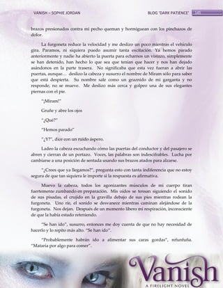 VANISH – SOPHIE JORDAN

BLOG ‘DARK PATIENCE’

brazos presionados contra mi pecho queman y hormiguean con los pinchazos de
dolor.
La furgoneta reduce la velocidad y me deslizo un poco mientras el vehículo
gira. Paramos, ni siquiera puedo asumir tanta excitación. Ya hemos parado
anteriormente y nadie ha abierto la puerta para echarnos un vistazo, simplemente
se han detenido, han hecho lo que sea que tenían que hacer y nos han dejado
asándonos en la parte trasera. No significaba que esta vez fueran a abrir las
puertas, aunque< deslizo la cabeza y susurro el nombre de Miram sólo para saber
que está despierta. Su nombre sale como un graznido de mi garganta y no
responde, no se mueve. Me deslizo más cerca y golpeo una de sus elegantes
piernas con el pie.
‚¡Miram!‛
Gruñe y abre los ojos
‚¿Qué?‛
‚Hemos parado‛
‚¿Y?‛, dice con un ruido áspero.
Ladeo la cabeza escuchando cómo las puertas del conductor y del pasajero se
abren y cierran de un portazo. Voces, las palabras son indescifrables. Lucha por
cambiarse a una posición de sentada usando sus brazos atados para alzarse.
‚¿Crees que ya llegamos?‛, pregunta esto con tanta indiferencia que no estoy
segura de que tan siquiera le importe si la respuesta es afirmativa.
Muevo la cabeza, todos los agonizantes músculos de mi cuerpo tiran
fuertemente zumbando en preparación. Mis oídos se tensan siguiendo el sonido
de sus pisadas, el crujido en la gravilla debajo de sus pies mientras rodean la
furgoneta. Uno ríe, el sonido se desvanece mientras caminan alejándose de la
furgoneta. Nos dejan. Después de un momento libero mi respiración, inconsciente
de que la había estado reteniendo.
‚Se han ido‛, susurro, entonces me doy cuenta de que no hay necesidad de
hacerlo y lo repito más alto. ‚Se han ido‛.
‚Probablemente habrán ido a alimentar sus caras gordas‛, refunfuña.
‚Mataría por algo para comer‛.

145

 