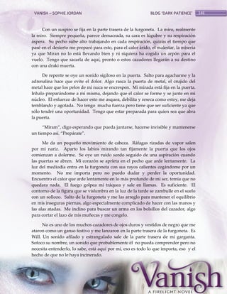 VANISH – SOPHIE JORDAN

BLOG ‘DARK PATIENCE’

Con un suspiro se fija en la parte trasera de la furgoneta. La miro, realmente
la miro. Siempre pequeña, parece demacrada, su cara es lúgubre y su respiración
áspera. Su pecho sube alto trabajando en cada respiración, quizás el tiempo que
pasé en el desierto me preparó para esto, para el calor árido, el malestar, la miseria
ya que Miran no lo está llevando bien y ni siquiera ha cogido un arpón para el
vuelo. Tengo que sacarla de aquí, pronto o estos cazadores llegarán a su destino
con una draki muerta.
De repente se oye un sonido sigiloso en la puerta. Salto para agacharme y la
adrenalina hace que evite el dolor. Algo rasca la puerta de metal, el crujido del
metal hace que los pelos de mi nuca se encrespen. Mi mirada está fija en la puerta.
Inhalo preparándome a mí misma, dejando que el calor se forme y se junte en mi
núcleo. El esfuerzo de hacer esto me asquea, debilita y reseca como estoy, me deja
temblando y agotada. No tengo mucha fuerza pero tiene que ser suficiente ya que
sólo tendré una oportunidad. Tengo que estar preparada para quien sea que abra
la puerta.
‚Miram‛, digo esperando que pueda juntarse, hacerse invisible y mantenerse
un tiempo así. ‚Prepárate‛.
Me da un pequeño movimiento de cabeza. Ráfagas rizadas de vapor salen
por mi nariz. Aparto los labios mirando tan fijamente la puerta que los ojos
comienzan a dolerme. Se oye un ruido sordo seguido de una aspiración cuando
las puertas se abren. Mi corazón se aprieta en el pecho que arde lentamente. La
luz del mediodía entra en la furgoneta con sus rayos calientes cegándome por un
momento. No me importa pero no puedo dudar y perder la oportunidad.
Encuentro el calor que arde lentamente en lo más profundo de mi ser, temía que no
quedara nada. El fuego golpea mi tráquea y sale en llamas. Es suficiente. El
contorno de la figura que se vislumbra en la luz de la tarde se zambulle en el suelo
con un sollozo. Salto de la furgoneta y me las arreglo para mantener el equilibrio
en mis inseguras piernas, algo especialmente complicado de hacer con las manos y
las alas atadas. Me inclino para buscar un arma en los bolsillos del cazador, algo
para cortar el lazo de mis muñecas y me congelo.
No es uno de los muchos cazadores de ojos duros y vestidos de negro que me
ataron como un ganso festivo y me lanzaron en la parte trasera de la furgoneta. Es
Will. Un sonido afilado y estrangulado sale de la parte trasera de mi garganta.
Sofoco su nombre, un sonido que probablemente él no pueda comprender pero no
necesita entenderlo, lo sabe, está aquí por mí, eso es todo lo que importa, eso y el
hecho de que no le haya incinerado.

146

 