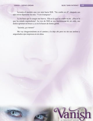 VANISH – SOPHIE JORDAN

BLOG ‘DARK PATIENCE’

Levanta el mentón una vez más hacia Will. ‚No confío en él‛; después sus
ojos miran fijamente los mío. ‚Y en ti tampoco‛.
La ira hace que la sangre me hierva. Ella es la que no confía en mí. ¡Ella es la
que ha estado espiándome! La voz de Will se oye fuertemente en mi oído, sus
dedos aprietan mi brazo y ya no lo hacen de forma gentil.
‚Jacinda, ¡ya vienen!‛
Me voy desgarrándome en el camino y la dejo ahí pero no sin sus anchos y
angustiados ojos impresos en mi alma.

148

 