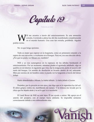 VANISH – SOPHIE JORDAN

BLOG ‘DARK PATIENCE’

Capítulo 19
Traducido por Glad

W

ill me arrastra a través del estacionamiento. Es una sensación
extraña. Corriendo a plena luz del día manifestada completamente
en el mundo humano. Una cosa tan extraña, prohibida. Alguien

podría verme.

No es que tenga opciones.
Todo es mejor que esperar en la furgoneta, como un prisionero estando a la
espera de una ejecución, u ocultarme en el bosque. Para mí, era una elección obvia.
¿Por qué no podía ver Miram eso, también?
Will y yo nos sumergimos en la espesura de los árboles bordeando el
estacionamiento. Por un momento, mientras pisaba el agrietado asfaltado, algo se
quiebra en mi interior, lo siguiente que vino, fue la resignación, junto al susurro del
suelo del bosque. Un sentido de desolación se levanto dentro de mí, sofocante.
Mire por encima de mi hombro como si pueda ver la furgoneta a través del denso
follaje.
Había abandonado a Miram. Le había fallado. Le había fallado a Cassian.
Pestañeo, por la picazón en mis ojos y me digo que es la repentina luz del sol.
El dolor golpea contra mí, martillando mi cuerpo. Y la tristeza me invade por la
chica que he dejado atrás y no sé lo que va a sucederle.
El Land Rover de Will no está lejos. Él me ayuda a entrar. Me apoyo en el
asiento del pasajero, con el cuerpo hacia adelante. Es imposible sentarme
correctamente debido a mis sobresalientes alas.

149

 