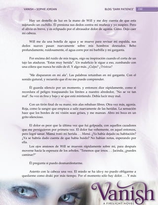 VANISH – SOPHIE JORDAN

BLOG ‘DARK PATIENCE’

Hay un destello de luz en la mano de Will y me doy cuenta de que esta
sujetando un cuchillo. Él presiona sus dedos contra mi muñeca y yo suspiro. Pero
el alivio es breve, y es eclipsado por el abrasador dolor de agonía. Gimo. Dejo caer
mi cabeza.
Will me da una botella de agua y se mueve para revisar mi espalda, sus
dedos suaves pasan nuevamente sobre mis hombros desnudos. Bebo
profundamente, ruidosamente, el agua corre por mi barbilla y mi garganta.
Por encima del ruido de mis tragos, oigo su inspiración cuando el corta de un
tajo las ataduras. "Estas muy herida‛. Un maleficio le sigue a eso, zumbando con
una cólera que nunca he oído de él. Y algo más. ¿Culpa? ¿Tristeza?
"Me dispararon en mi ala". Las palabras retumban en mi garganta. Con el
sonido gutural, y recuerdo que él no me puede comprender.
Él guarda silencio por un momento, y entonces dice rápidamente, como si
recordara el peligro traspasando los límites a nuestro alrededor, "No se ve tan
mal". Su voz es fina y baja y sé que está mintiendo. Debía lucir muy mal.
Con un tirón final de su mano, mis alas rebalsan libres. Otra vez más, agonía.
Roja, como la sangre que empieza a salir nuevamente de las heridas. La sensación
hace que los bordes de mi visión sean grises, y me marean. Abro mi boca en un
grito silencioso.
El dolor es peor que la última vez que fui golpeada, con aquellos cazadores
que me persiguieron por primera vez. El dolor fue vehemente, en aquel entonces,
pero logré sanar. Mamá trató mi herida. . . Mamá. ¿Ya había dejado su habitación?
¿Ya se habría dado cuenta de que había huido? No habían notas, esperando por
ella.
Los ojos ansiosos de Will se mueven rápidamente sobre mí, para después
moverse hacia la espesura de los arboles. "Tenemos que irnos. . . Jacinda, ¿puedes
caminar?‛
Él pregunta si puedo desmanifestarme.
Asiento con la cabeza una vez. El miedo se ha ido-y no puedo obligarme a
quedarme como draki por más tiempo. Por el momento sólo hay dolor. . . Y más

150

 