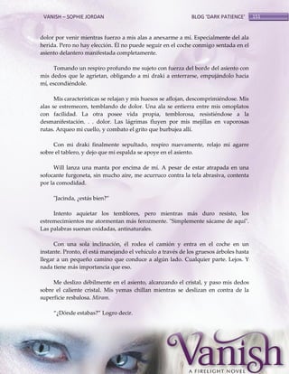 VANISH – SOPHIE JORDAN

BLOG ‘DARK PATIENCE’

dolor por venir mientras fuerzo a mis alas a anexarme a mí. Especialmente del ala
herida. Pero no hay elección. Él no puede seguir en el coche conmigo sentada en el
asiento delantero manifestada completamente.
Tomando un respiro profundo me sujeto con fuerza del borde del asiento con
mis dedos que le agrietan, obligando a mi draki a enterrarse, empujándolo hacia
mí, escondiéndole.
Mis características se relajan y mis huesos se aflojan, descomprimiéndose. Mis
alas se estremecen, temblando de dolor. Una ala se entierra entre mis omoplatos
con facilidad. La otra posee vida propia, temblorosa, resistiéndose a la
desmanifestación. . . dolor. Las lágrimas fluyen por mis mejillas en vaporosas
rutas. Arqueo mi cuello, y combato el grito que burbujea allí.
Con mi draki finalmente sepultado, respiro nuevamente, relajo mi agarre
sobre el tablero, y dejo que mi espalda se apoye en el asiento.
Will lanza una manta por encima de mí. A pesar de estar atrapada en una
sofocante furgoneta, sin mucho aire, me acurruco contra la tela abrasiva, contenta
por la comodidad.
"Jacinda, ¿estás bien?‛
Intento aquietar los temblores, pero mientras más duro resisto, los
estremecimientos me atormentan más ferozmente. "Simplemente sácame de aquí".
Las palabras suenan oxidadas, antinaturales.
Con una sola inclinación, él rodea el camión y entra en el coche en un
instante. Pronto, él está manejando el vehículo a través de los gruesos árboles hasta
llegar a un pequeño camino que conduce a algún lado. Cualquier parte. Lejos. Y
nada tiene más importancia que eso.
Me deslizo débilmente en el asiento, alcanzando el cristal, y paso mis dedos
sobre el caliente cristal. Mis yemas chillan mientras se deslizan en contra de la
superficie resbalosa. Miram.
‚¿Dónde estabas?‛ Logro decir.

151

 