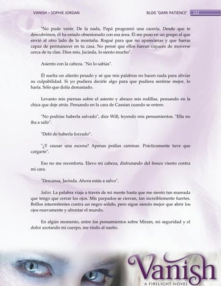 VANISH – SOPHIE JORDAN

BLOG ‘DARK PATIENCE’

"No pude venir. De la nada, Papá programó una cacería. Desde que te
descubrimos, él ha estado obsesionado con esa área. Él me puso en un grupo al que
envió al otro lado de la montaña. Rogué para que no aparecieras y que fueras
capaz de permanecer en tu casa. No pensé que ellos fueran capaces de moverse
cerca de tu clan. Dios mío, Jacinda, lo siento mucho".
Asiento con la cabeza. "No lo sabías".
Él suelta un aliento pesado y sé que mis palabras no hacen nada para aliviar
su culpabilidad. Si yo pudiera decirle algo para que pudiera sentirse mejor, lo
haría. Sólo que dolía demasiado.
Levanto mis piernas sobre el asiento y abrazo mis rodillas, pensando en la
chica que deje atrás. Pensando en la cara de Cassian cuando se entere.
"No podrías haberla salvado", dice Will, leyendo mis pensamientos. "Ella no
iba a salir".
"Debí de haberla forzado‛.
"¿Y causar una escena? Apenas podías caminar. Prácticamente tuve que
cargarte".
Eso no me reconforta. Elevo mi cabeza, disfrutando del fresco viento contra
mi cara.
"Descansa, Jacinda. Ahora estás a salvo".
Salvo. La palabra viaja a través de mi mente hasta que me siento tan mareada
que tengo que cerrar los ojos. Mis parpados se cierran, tan increíblemente fuertes.
Brillos intermitentes contra un negro sólido, pero sigue siendo mejor que abrir los
ojos nuevamente y afrontar el mundo.
En algún momento, entre los pensamientos sobre Miram, mi seguridad y el
dolor azotando mi cuerpo, me rindo al sueño.

152

 