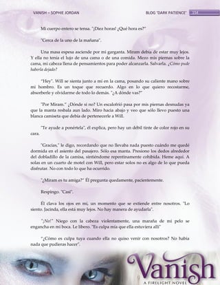 VANISH – SOPHIE JORDAN

BLOG ‘DARK PATIENCE’

Mi cuerpo entero se tensa. "¡Diez horas! ¿Qué hora es?‛
"Cerca de la uno de la mañana".
Una masa espesa asciende por mi garganta. Miram debía de estar muy lejos.
Y ella no tenía el lujo de una cama o de una comida. Mezo mis piernas sobre la
cama, mi cabeza llena de pensamientos para poder alcanzarla. Salvarla. ¿Cómo pude
haberla dejado?
‚Hey". Will se sienta junto a mí en la cama, posando su caliente mano sobre
mi hombro. Es un toque que recuerdo. Algo en lo que quiero recostarme,
absorberle y olvidarme de todo lo demás. "¿A dónde vas?‛
"Por Miram.‛ ¿Dónde si no? Un escalofrió pasa por mis piernas desnudas ya
que la manta resbala aun lado. Miro hacia abajo y veo que sólo llevo puesto una
blanca camiseta que debía de pertenecerle a Will.
"Te ayude a ponértela", él explica, pero hay un débil tinte de color rojo en su
cara.
"Gracias," le digo, recordando que no llevaba nada puesto cuándo me quedé
dormida en el asiento del pasajero. Sólo esa manta. Presiono los dedos alrededor
del dobladillo de la camisa, sintiéndome repentinamente cohibida. Heme aquí. A
solas en un cuarto de motel con Will, pero estar solos no es algo de lo que pueda
disfrutar. No con todo lo que ha ocurrido.
"¿Miram es tu amiga?‛ Él pregunta quedamente, pacientemente.
Respingo. "Casi".
Él clava los ojos en mí, un momento que se extiende entre nosotros. "Lo
siento. Jacinda, ella está muy lejos. No hay manera de ayudarla".
"¡No!" Niego con la cabeza violentamente, una maraña de mi pelo se
engancha en mi boca. Le libero. "Es culpa mía que ella estuviera allí"
‚¿Cómo es culpa tuya cuando ella no quiso venir con nosotros? No había
nada que pudieras hacer".

154

 