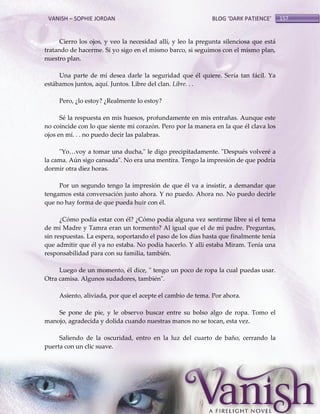 VANISH – SOPHIE JORDAN

BLOG ‘DARK PATIENCE’

Cierro los ojos, y veo la necesidad allí, y leo la pregunta silenciosa que está
tratando de hacerme. Si yo sigo en el mismo barco, si seguimos con el mismo plan,
nuestro plan.
Una parte de mí desea darle la seguridad que él quiere. Sería tan fácil. Ya
estábamos juntos, aquí. Juntos. Libre del clan. Libre. . .
Pero, ¿lo estoy? ¿Realmente lo estoy?
Sé la respuesta en mis huesos, profundamente en mis entrañas. Aunque este
no coincide con lo que siente mi corazón. Pero por la manera en la que él clava los
ojos en mí. . . no puedo decir las palabras.
"Yo<voy a tomar una ducha," le digo precipitadamente. "Después volveré a
la cama. Aún sigo cansada". No era una mentira. Tengo la impresión de que podría
dormir otra diez horas.
Por un segundo tengo la impresión de que él va a insistir, a demandar que
tengamos esta conversación justo ahora. Y no puedo. Ahora no. No puedo decirle
que no hay forma de que pueda huir con él.
¿Cómo podía estar con él? ¿Cómo podía alguna vez sentirme libre si el tema
de mi Madre y Tamra eran un tormento? Al igual que el de mi padre. Preguntas,
sin respuestas. La espera, soportando el paso de los días hasta que finalmente tenía
que admitir que él ya no estaba. No podía hacerlo. Y allí estaba Miram. Tenía una
responsabilidad para con su familia, también.
Luego de un momento, él dice, " tengo un poco de ropa la cual puedas usar.
Otra camisa. Algunos sudadores, también".
Asiento, aliviada, por que el acepte el cambio de tema. Por ahora.
Se pone de pie, y le observo buscar entre su bolso algo de ropa. Tomo el
manojo, agradecida y dolida cuando nuestras manos no se tocan, esta vez.
Saliendo de la oscuridad, entro en la luz del cuarto de baño, cerrando la
puerta con un clic suave.

157

 