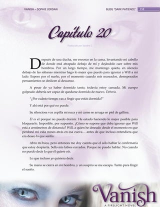 VANISH – SOPHIE JORDAN

BLOG ‘DARK PATIENCE’

Capítulo 20
Traducido por Sandra C.

D

espués de una ducha, me enrosco en la cama, levantando mi cabello
de donde está atrapado debajo de mí y dejándolo caer sobre mis
hombros. Por un largo tiempo, me mantengo quieta, en silencio
debajo de las sábanas mientras hago lo mejor que puedo para ignorar a Will a mi
lado. Espero por el sueño, por el momento cuando mis mareados, desesperados
pensamientos se deslicen al descanso.
A pesar de ya haber dormido tanto, todavía estoy cansada. Mi cuerpo
golpeado debería ser capaz de quedarse dormido de nuevo. Debería.
‚¿Por cu{nto tiempo vas a fingir que est{s dormida?‛
Y ahí está por qué no puede.
Su silenciosa voz cepilla mi nuca y mi carne se arruga en piel de gallina.
Él es el porqué no puedo dormir. He estado haciendo lo mejor posible para
bloquearlo. Imposible, por supuesto. ¿Cómo se supone que deba ignorar que Will
está a centímetros de distancia? Will, a quien he deseado desde el momento en que
perdonó mi vida meses atr{s en esa cueva< antes de que incluso entendiera que
era deseo lo que sentía.
Abro mi boca, pero entonces me doy cuenta que el sólo hablar le confirmaría
que estoy despierta. Sello mis labios cerrados. Porque no puedo hablar. No cuando
no puedo decir lo que él quiere oír.
Lo que incluso yo quisiera decir.
Su mano se cierra en mi hombro, y un suspiro se me escapa. Tanto para fingir
el sueño.

158

 