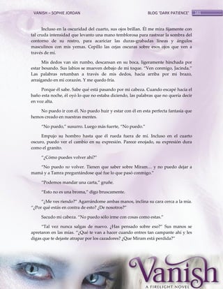 VANISH – SOPHIE JORDAN

BLOG ‘DARK PATIENCE’

Incluso en la oscuridad del cuarto, sus ojos brillan. Él me mira fijamente con
tal cruda intensidad que levanto una mano temblorosa para rastrear la sombra del
contorno de su rostro, para acariciar las duras-grabadas líneas y ángulos
masculinos con mis yemas. Cepillo las cejas oscuras sobre esos ojos que ven a
través de mí.
Mis dedos van sin rumbo, descansan en su boca, ligeramente hinchada por
estar besando. Sus labios se mueven debajo de mi toque. ‚Ven conmigo, Jacinda.‛
Las palabras retumban a través de mis dedos, hacia arriba por mi brazo,
arraigando en mi corazón. Y me quedo fría.
Porque él sabe. Sabe qué está pasando por mi cabeza. Cuando escapé hacia el
baño esta noche, él oyó lo que no estaba diciendo, las palabras que no quería decir
en voz alta.
No puedo ir con él. No puedo huir y estar con él en esta perfecta fantasía que
hemos creado en nuestras mentes.
‚No puedo,‛ susurro. Luego m{s fuerte, ‚No puedo.‛
Empujo su hombro hasta que él rueda fuera de mí. Incluso en el cuarto
oscuro, puedo ver el cambio en su expresión. Parece enojado, su expresión dura
como el granito.
‚¿Cómo puedes volver ahí?‛
‚No puedo no volver. Tienen que saber sobre Miram< y no puedo dejar a
mamá y a Tamra preguntándose qué fue lo que pasó conmigo.‛
‚Podemos mandar una carta,‛ gruñe.
‚Esto no es una broma,‛ digo bruscamente.
‚¿Me ves riendo?‛ Agarr{ndome ambas manos, inclina su cara cerca a la mía.
‚¿Por qué est{s en contra de esto? ¿De nosotros?‛
Sacudo mi cabeza. ‚No puedo sólo irme con cosas como estas.‛
‚Tal vez nunca salgas de nuevo. ¿Has pensado sobre eso?‛ Sus manos se
apretaron en las mías. ‚¿Qué te van a hacer cuando entres tan campante ahí y les
digas que te dejaste atrapar por los cazadores? ¿Que Miram est{ perdida?‛

161

 