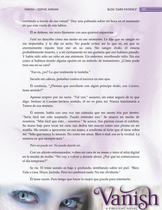 VANISH – SOPHIE JORDAN

BLOG ‘DARK PATIENCE’

corriendo a través de sus venas!‛ Doy una palmada sobre mi boca en el momento
en que esto vuela de mis labios.
Él se detiene, me mira fijamente con una quietud espantosa.
Fatal no describe cómo me siento en ese momento. Le dije que su sangre no
me importaba, y lo dije en serio. No puede evitar ser lo que es, así que es
enormemente injusto tirar eso en su cara. Sin sangre draki, él estaría
probablemente muerto, y a mí ciertamente no me gustaría que eso hubiera pasado.
Y había sido sólo un niño en ese entonces. Un enfermo, moribundo niño. No era
como si hubiera tenido alguna opción en su método de tratamiento. ¿Cómo pude
tirar eso en su cara?
‚Eso es, ¿no? Lo que realmente te fastidia.‛
Sacudo mi cabeza, pestañeo contra el escozor en mis ojos.
Él continúa, ‚¿Piensas que enrollarte con algún príncipe draki, con Cassian,
tiene sentido?‛
Apenas respiro por mi nariz. ‚Tal vez,‛ susurro, sin estar segura de lo que
digo. Incluso si Cassian tuviera sentido, él no es para mí. Nunca traicionaría a
Tamra de esa manera.
Él asiente, habla con una voz tan calmada que me siento fría por dentro.
‚Sería f{cil tan sólo aceptarlo. Puedo entender eso.‛ Se mueve en medio de
nosotros. ‚M{s f{cil que esto< nosotros.‛ Se acerca. Sus piernas rozan el colchón.
Su mano baja para tocar mi cara, sus dedos tan suaves como una pluma en mi
mejilla. Me resisto a apoyarme en esa mano, a rendirme al tirón que él tiene sobre
mí. ‚Sólo que nunca lo amar{s. No como me amas. Bien o mal, esa es la verdad. La
manera en que siempre ser{.‛
Pero no puede ser. No puedo dejarla ser.
Con un aliento estremecedor, volteo mi cara de su mano y miro al reloj digital
en la mesita de noche. ‚No voy a volver a dormir ahora. ¿Por qué no comenzamos
el día temprano?‛
Se ríe. El triste sonido es bajo y profundo, temblando sobre mi piel. ‚Bien.
Vete a casa. Huye, Jacinda. Pero no cambiar{ nada. No me olvidar{s.‛
Él tiene razón. Pero tengo que hacer lo mejor que pueda para intentarlo.

163

 