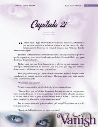 VANISH – SOPHIE JORDAN

BLOG ‘DARK PATIENCE’

Capítulo 21
Traducido por Oskr
Corregido por Glad

‚

Detente aquí‛, digo, observando al bosque que nos rodea, satisfecha de
que estamos seguros a suficiente distancia de las tierras del clan.
Suficientemente lejos para no correr el riesgo de que Nidia nos detecte.
Al menos eso espero.
Froto mis sudadas manos contra el tejido blando de los pantalones deportivos
que llevo puestos y miro a través del sucio parabrisas. Hemos hablado muy poco
desde que dejamos el motel.
No hay nada más que decir. Sin embargo, el silencio me está matando, como
una espada blandiéndose en mi corazón. Odio esto, odio que tenga que terminar
de esta manera. Odio que esto tenga que terminar.
Will apaga el motor y yo cierro los ojos e inhalo su almizcle, limpio aroma,
escuchando sus suaves suspiros a mi lado< Haciendo esas cosas para tenerlas
como su último recuerdo.
‚Volveré en una semana‛
Yo giro bruscamente a mirarlo abriendo la boca para protestar
‚No me digas que no‛ el dice duramente. Este era un tono de voz que nuca
había escuchado en el. No al menos conmigo. Se inclina hacia adelante agarrando
el volante como si fuera a girar el auto con sus propias manos. ‚Veré que puedo
hacer con respecto a tu amiga. Lo que pueda averiguar‛
Por un momento no sé a quién se refiere. ¿Mi amiga? Después se me ocurrió.
Se refería a Miram.
‚Pensé que habías dicho que no había esperanza‛

164

 