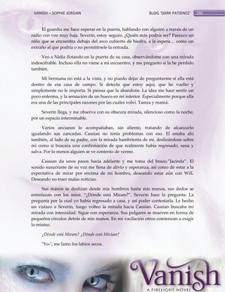VANISH – SOPHIE JORDAN

BLOG ‘DARK PATIENCE’

El guardia me hace esperar en la puerta, hablando con alguien a través de un
radio con voz muy baja. Severin, estoy seguro. ¿Quién más podría ser? Parezco un
niño que se encuentra debajo del arco cubierto de hiedra, a la espera< como un
extraño al que podría o no permitírsele la entrada.
Veo a Nidia flotando en la puerta de su casa, observándome con una mirada
indescifrable. Incluso ella no viene a mi encuentro, y me pregunto si la he perdido
también.
Mi hermana no está a la vista, y no puedo dejar de preguntarme si ella está
dentro de esa casa de campo. Si detecta que estoy aquí, que he vuelto y
simplemente no le importa. Si piensa que la abandone. La idea me hace sentir un
poco enferma, y la sensación de un hueco en mi interior. Especialmente porque ella
era una de las principales razones por las cuales volví. Tamra y mamá.
Severin llega, y me observa con su obscura mirada, silencioso como la noche,
por un espacio interminable.
Varios ancianos lo acompañaban, sin aliento, tratando de alcanzarlo
igualando sus zancadas. Cassian no tenía problemas con eso. El estaba ahí
también, al lado de su padre, con la mirada hambrienta de mí, deslizándose sobre
mí como si buscara una confirmación de que realmente había regresado, sana y
salva. Por lo menos alguien se ve contento de verme.
Cassian da unos pasos hacia adelante y me toma del brazo.‛Jacinda‛. El
sonido susurrante de su voz me llena de alivio y esperanza, así como de estar a la
expectativa de mirar por encima de mi hombro, deseando estar aún con Will.
Deseando no traer malas noticias.
Sus manos se deslizan desde mis hombros hasta mis manos, sus dedos se
entrelazan con los míos. ‚¿Dónde est{ Miram?‛, Severin hace la pregunta. La
pregunta por la cual yo había regresado a casa, y así poder contestarla. Le hecho
un vistazo a Severin, luego volteo la mirada hacia Cassian. Cassian buscaba mi
mirada con intensidad. Sigue con esperanza. Sus pulgares se mueven en forma de
pequeños círculos detrás de mis manos. En mi vacilación otros comienzan a exigir
lo mismo.
¿Dónde está Miram? ¿Dónde está Miriam?
"Yo-", me lamo los labios secos.

166

 
