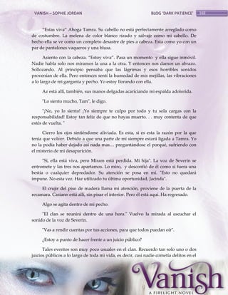 VANISH – SOPHIE JORDAN

BLOG ‘DARK PATIENCE’

‚Estas viva‛ Ahoga Tamra. Su cabello no est{ perfectamente arreglado como
de costumbre. La melena de color blanco rizado y salvaje como mi cabello. De
hecho ella se ve como un completo desastre de pies a cabeza. Esta como yo con un
par de pantalones vaqueros y una blusa.
Asiento con la cabeza. ‚Estoy viva‛. Pasa un momento y ella sigue inmóvil.
Nadie habla solo nos miramos la una a la otra. Y entonces nos damos un abrazo.
Sollozando. Al principio pensaba que las lágrimas y esos horribles sonidos
provenían de ella. Pero entonces sentí la humedad de mis mejillas, las vibraciones
a lo largo de mi garganta y pecho. Yo estoy llorando con ella.
Az está allí, también, sus manos delgadas acariciando mi espalda adolorida.
"Lo siento mucho, Tam", le digo.
"¡No, yo lo siento! ¡Yo siempre te culpo por todo y tu sola cargas con la
responsabilidad! Estoy tan feliz de que no hayas muerto. . . muy contenta de que
estés de vuelta. "
Cierro los ojos sintiéndome aliviada. Es esta, si es esta la razón por la que
tenía que volver. Debido a que una parte de mí siempre estará ligada a Tamra. Yo
no la podía haber dejado así nada mas< pregunt{ndose el porqué, sufriendo con
el misterio de mi desaparición.
"Sí, ella está viva, pero Miram está perdida. Mi hija". La voz de Severin se
entromete y las tres nos apartamos. Lo miro, y desconfió de él como si fuera una
bestia o cualquier depredador. Su atención se posa en mí. "Esto no quedará
impune. No esta vez. Haz utilizado tu última oportunidad, Jacinda".
El crujir del piso de madera llama mi atención, proviene de la puerta de la
recamara. Casiann está allí, sin pisar el interior. Pero él está aquí. Ha regresado.
Algo se agita dentro de mi pecho.
"El clan se reunirá dentro de una hora." Vuelvo la mirada al escuchar el
sonido de la voz de Severin.
"Vas a rendir cuentas por tus acciones, para que todos puedan oír".
¿Estoy a punto de hacer frente a un juicio público?
Tales eventos son muy poco usuales en el clan. Recuerdo tan solo uno o dos
juicios públicos a lo largo de toda mi vida, es decir, casi nadie cometía delitos en el

169

 