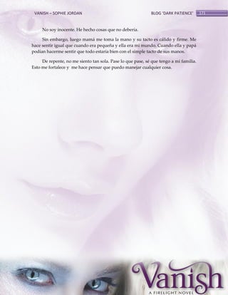 VANISH – SOPHIE JORDAN

BLOG ‘DARK PATIENCE’

No soy inocente. He hecho cosas que no debería.
Sin embargo, luego mamá me toma la mano y su tacto es cálido y firme. Me
hace sentir igual que cuando era pequeña y ella era mi mundo. Cuando ella y papá
podían hacerme sentir que todo estaría bien con el simple tacto de sus manos.
De repente, no me siento tan sola. Pase lo que pase, sé que tengo a mi familia.
Esto me fortalece y me hace pensar que puedo manejar cualquier cosa.

171

 