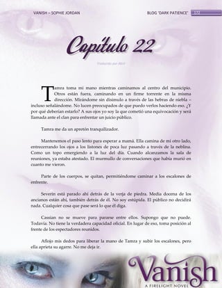 VANISH – SOPHIE JORDAN

BLOG ‘DARK PATIENCE’

Capítulo 22
Traducido por Abril

T

amra toma mi mano mientras caminamos al centro del municipio.
Otros están fuera, caminando en un firme torrente en la misma
dirección. Mirándome sin disimulo a través de las hebras de niebla –
incluso señalándome. No lucen preocupados de que puedo verlos haciendo eso. ¿Y
por qué deberían estarlo? A sus ojos yo soy la que cometió una equivocación y será
llamada ante el clan para enfrentar un juicio público.
Tamra me da un apretón tranquilizador.
Mantenemos el paso lento para esperar a mamá. Ella camina de mi otro lado,
entrecerrando los ojos a los listones de poca luz pasando a través de la neblina.
Como un topo emergiendo a la luz del día. Cuando alcanzamos la sala de
reuniones, ya estaba atestado. El murmullo de conversaciones que había murió en
cuanto me vieron.
Parte de los cuerpos, se quitan, permitiéndome caminar a los escalones de
enfrente.
Severin está parado ahí detrás de la verja de piedra. Media docena de los
ancianos están ahí, también detrás de él. No soy estúpida. El público no decidirá
nada. Cualquier cosa que pase será lo que él diga.
Cassian no se mueve para pararse entre ellos. Supongo que no puede.
Todavía. No tiene la verdadera capacidad oficial. En lugar de eso, toma posición al
frente de los espectadores reunidos.
Aflojo mis dedos para liberar la mano de Tamra y subir los escalones, pero
ella aprieta su agarre. No me deja ir.

172

 