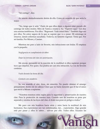 VANISH – SOPHIE JORDAN

BLOG ‘DARK PATIENCE’

‚Iré contigo‛, dice.
Az asiente alentadoramente detrás de ella. Como en acuerdo de que sería lo
mejor.
‚No, tengo que ir sola.‛ Dudo de que ellos dejen a alguien estar parado ahí
conmigo de todos modos. Miro de Tamra a mam{ y Az. ‚Esperen aquí.‛ Les doy
una sonrisa temblorosa. Por ellos. ‚Regresaré. Todo estar{ bien.‛ También digo eso
por ellos. No estoy segura de lo que se supone que va a pasar. Mi estomago se
retuerce, dando enfermas sacudidas. Todavía, no lamento regresar. Tenía que. Por
mi familia. Por Miram y Cassian.
Mientras me paro a lado de Severin, mis infracciones son leídas. Él empieza
con lo pequeño.
Negligencia en cumplimiento de deber.
Dejar los terrenos del clan sin autorización.
Me encojo, pensando en la reacción de la multitud si ellos supieran porque
tuve que dejarlos. Por quien. Esa podría ser casi otra infracción. La voz de Severin
continúa.
Vuelo durante las horas del día.
Contacto con cazadores.
Su voz muerde el aire, dura, sin emoción. No puedo detener el amargo
pensamiento dentro de mi cabeza: Claro que no haría mención que él fue el único
que envió a Miram a espiarme.
‚Nosotros tenemos estas reglas para la seguridad y preservación de nuestro
clan. Para la protección de nuestra raza. Cuando uno de nosotros se pone por
separado y encima de las leyes del clan, el draki nos pone en peligro a todos.‛
Me paro con mis hombros hacia atrás y miro hacia la multitud de mis
hermanos. Sus expresiones son tan embelesadas, tan< expectantes. Algo grande
est{ por pasar y ellos lo saben< salivan por ello. Todos ellos. Escaneo las

173

 